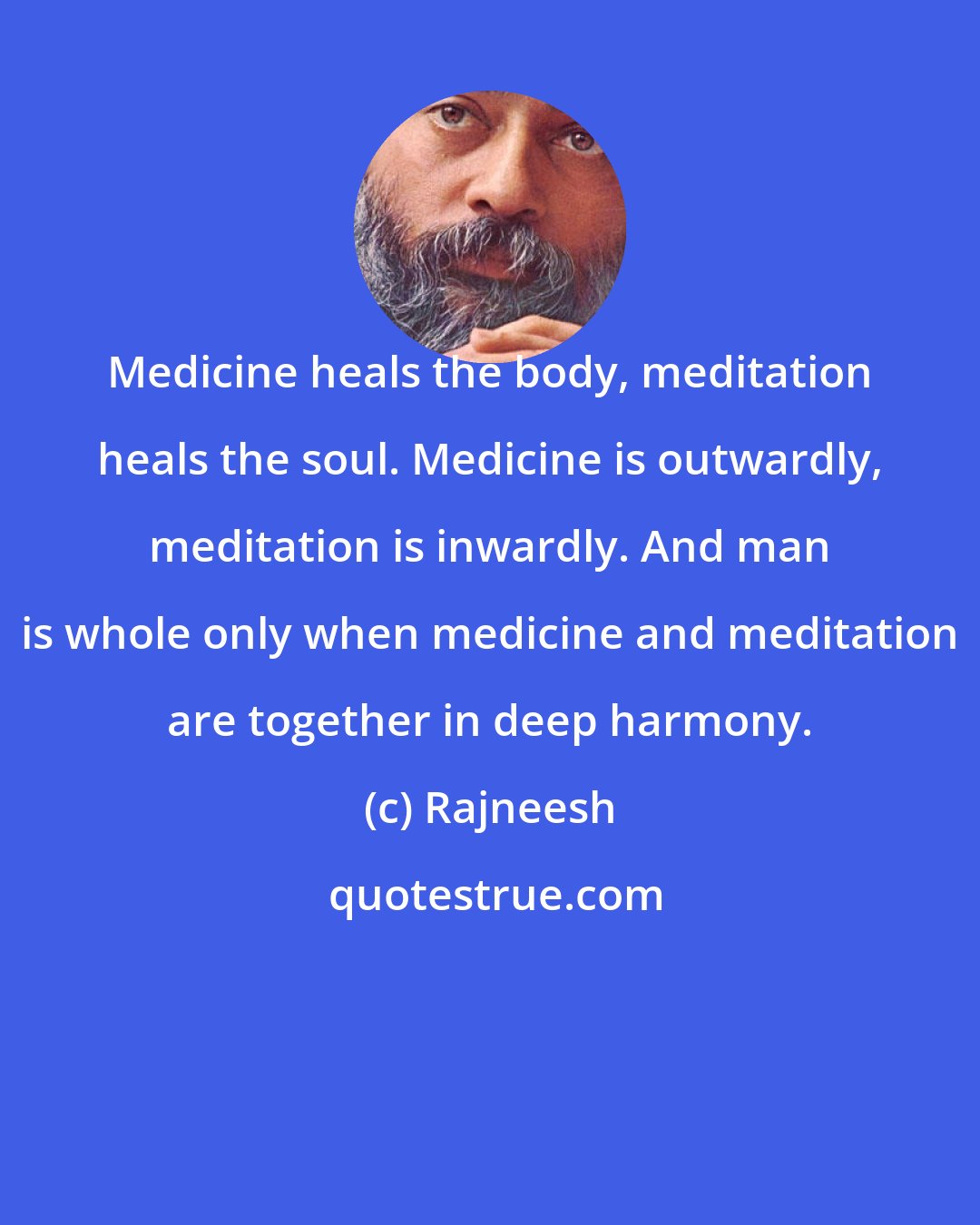 Rajneesh: Medicine heals the body, meditation heals the soul. Medicine is outwardly, meditation is inwardly. And man is whole only when medicine and meditation are together in deep harmony.