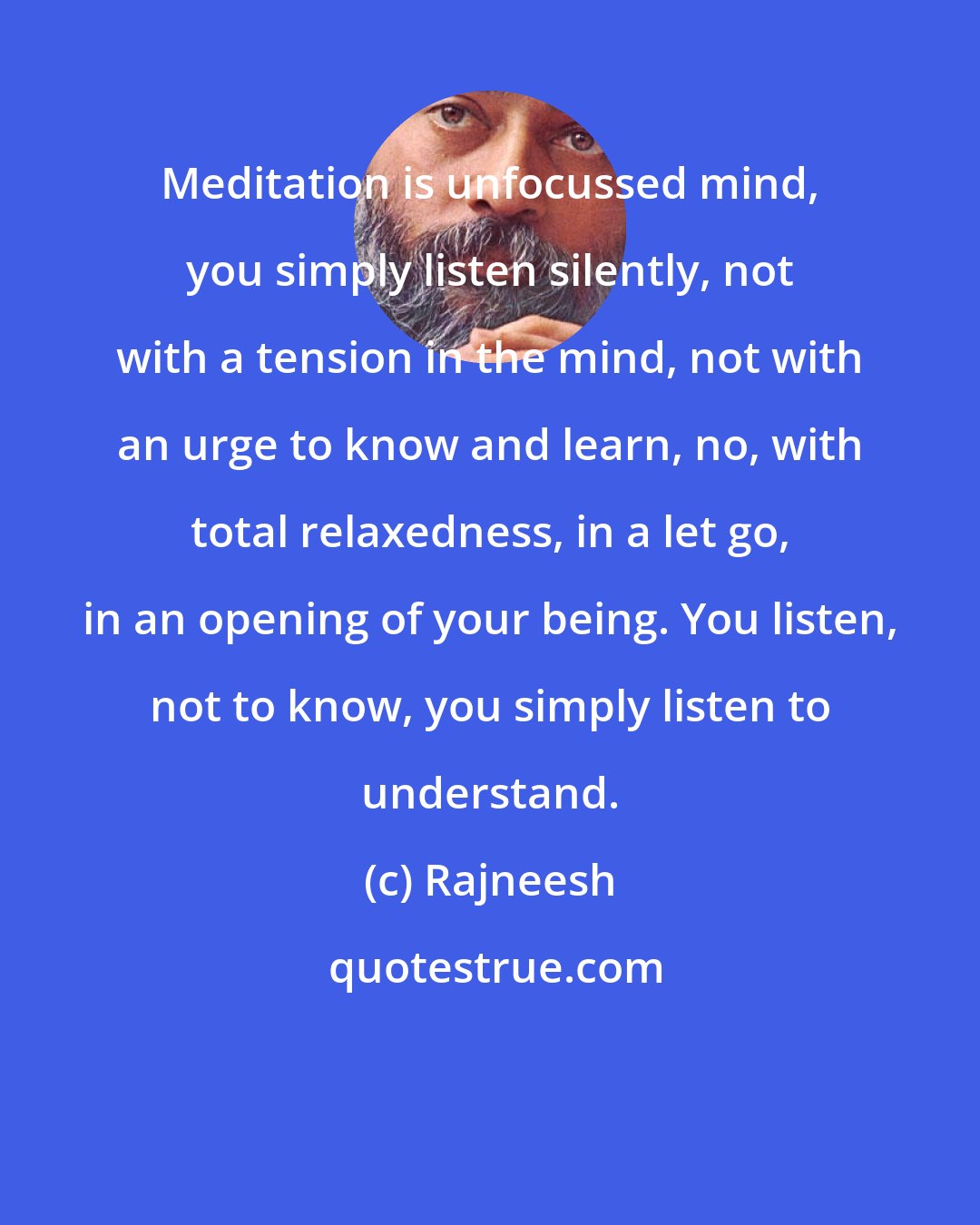 Rajneesh: Meditation is unfocussed mind, you simply listen silently, not with a tension in the mind, not with an urge to know and learn, no, with total relaxedness, in a let go, in an opening of your being. You listen, not to know, you simply listen to understand.