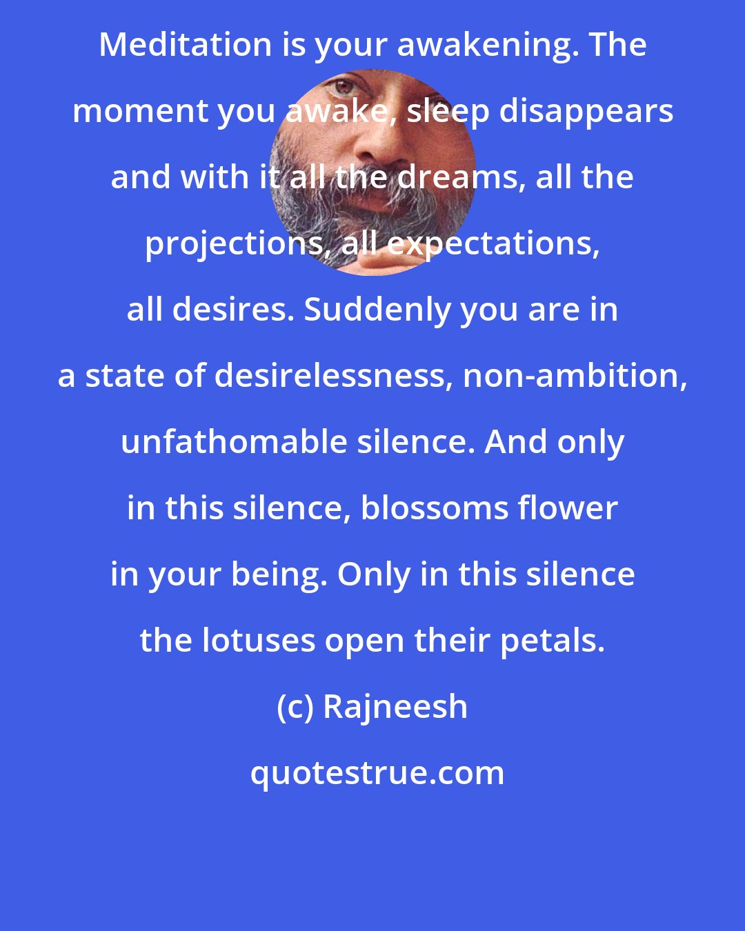 Rajneesh: Meditation is your awakening. The moment you awake, sleep disappears and with it all the dreams, all the projections, all expectations, all desires. Suddenly you are in a state of desirelessness, non-ambition, unfathomable silence. And only in this silence, blossoms flower in your being. Only in this silence the lotuses open their petals.