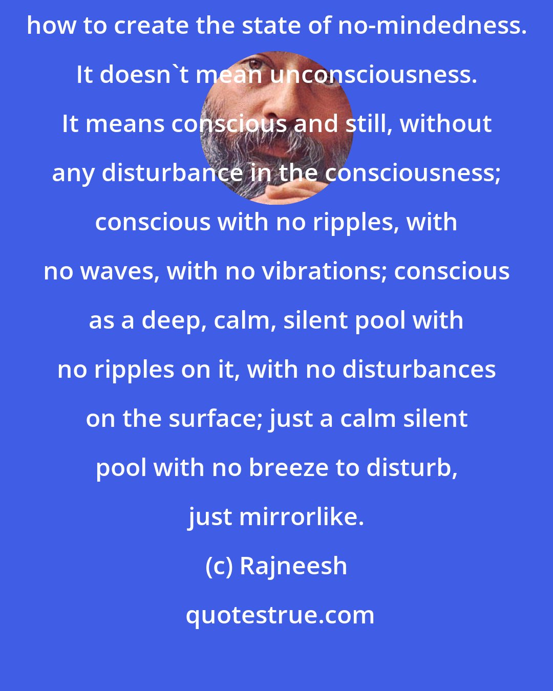 Rajneesh: Meditation means how to be not a mind. How to be not a mind! Meditation means how to create the state of no-mindedness. It doesn't mean unconsciousness. It means conscious and still, without any disturbance in the consciousness; conscious with no ripples, with no waves, with no vibrations; conscious as a deep, calm, silent pool with no ripples on it, with no disturbances on the surface; just a calm silent pool with no breeze to disturb, just mirrorlike.