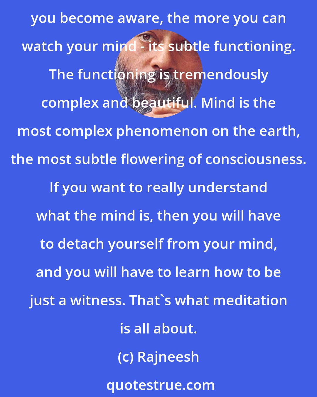 Rajneesh: Mind is elusive, you cannot hold it in your hand. You cannot force it into a test-tube. The only way to know it is to know it from within, from your witnessing self. The more you become aware, the more you can watch your mind - its subtle functioning. The functioning is tremendously complex and beautiful. Mind is the most complex phenomenon on the earth, the most subtle flowering of consciousness. If you want to really understand what the mind is, then you will have to detach yourself from your mind, and you will have to learn how to be just a witness. That's what meditation is all about.