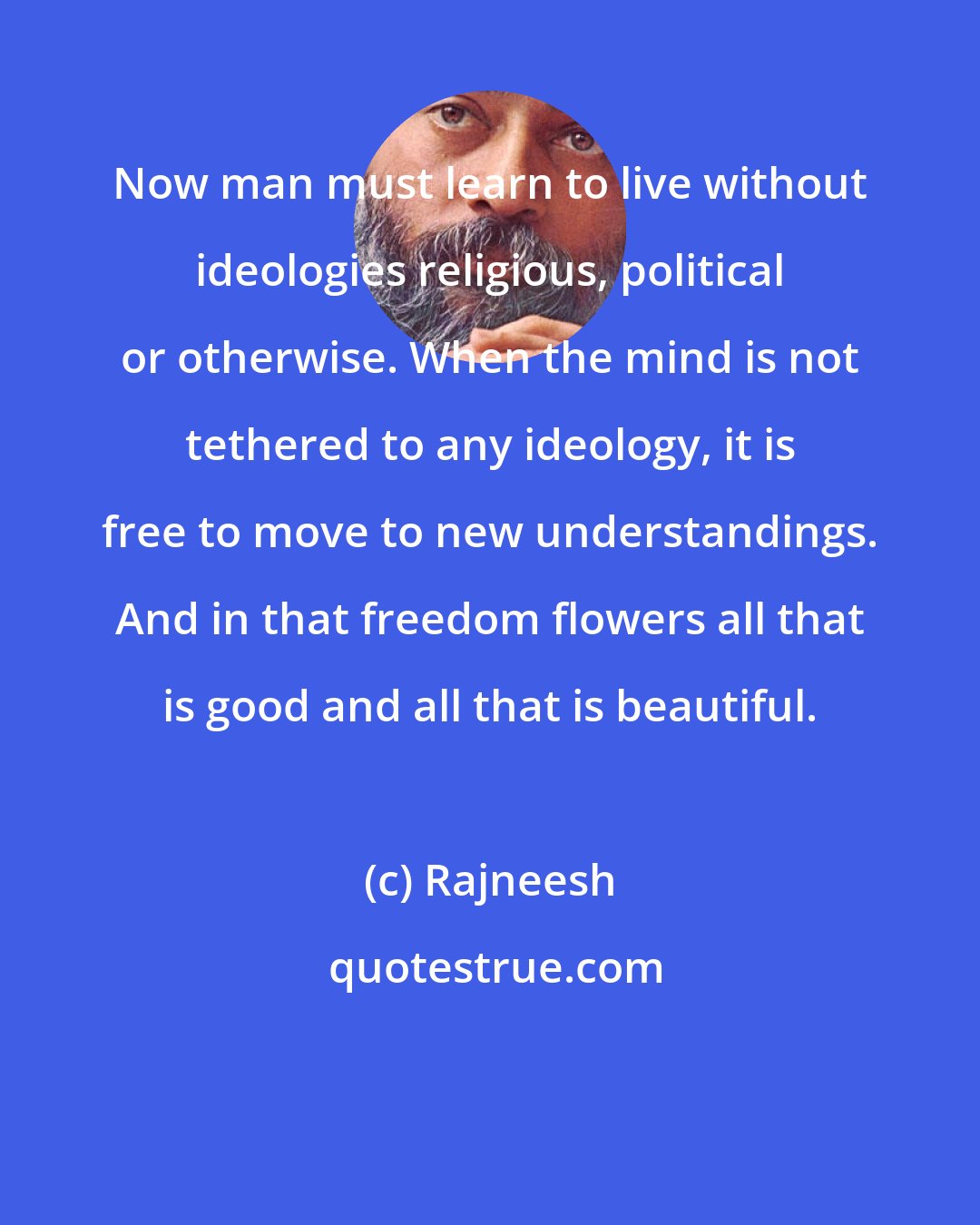 Rajneesh: Now man must learn to live without ideologies religious, political or otherwise. When the mind is not tethered to any ideology, it is free to move to new understandings. And in that freedom flowers all that is good and all that is beautiful.