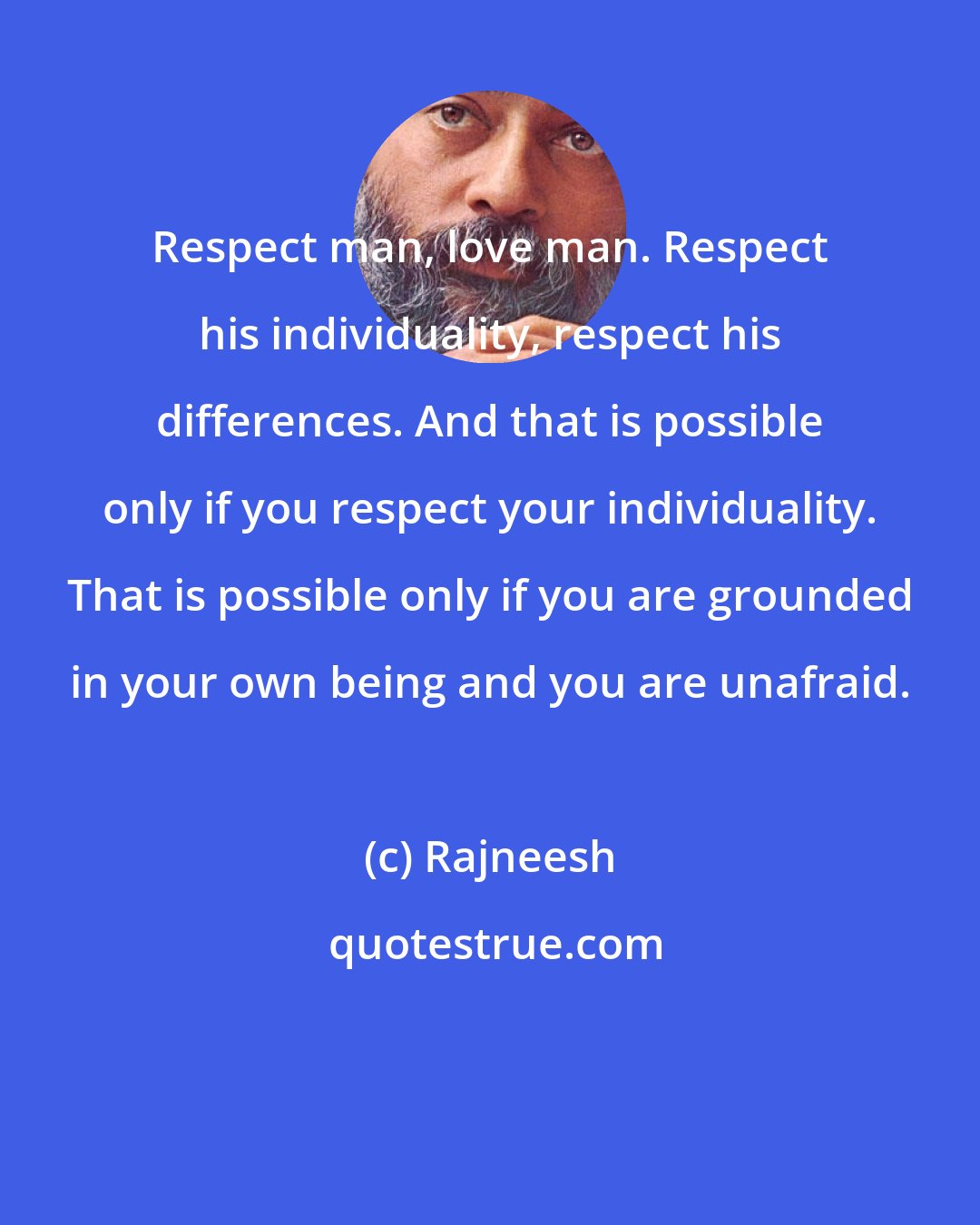 Rajneesh: Respect man, love man. Respect his individuality, respect his differences. And that is possible only if you respect your individuality. That is possible only if you are grounded in your own being and you are unafraid.