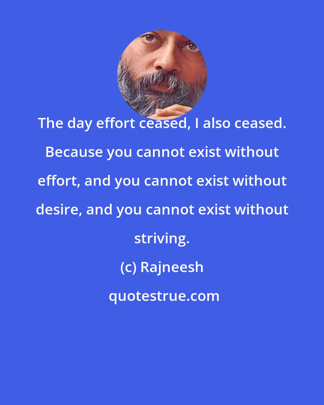 Rajneesh: The day effort ceased, I also ceased. Because you cannot exist without effort, and you cannot exist without desire, and you cannot exist without striving.