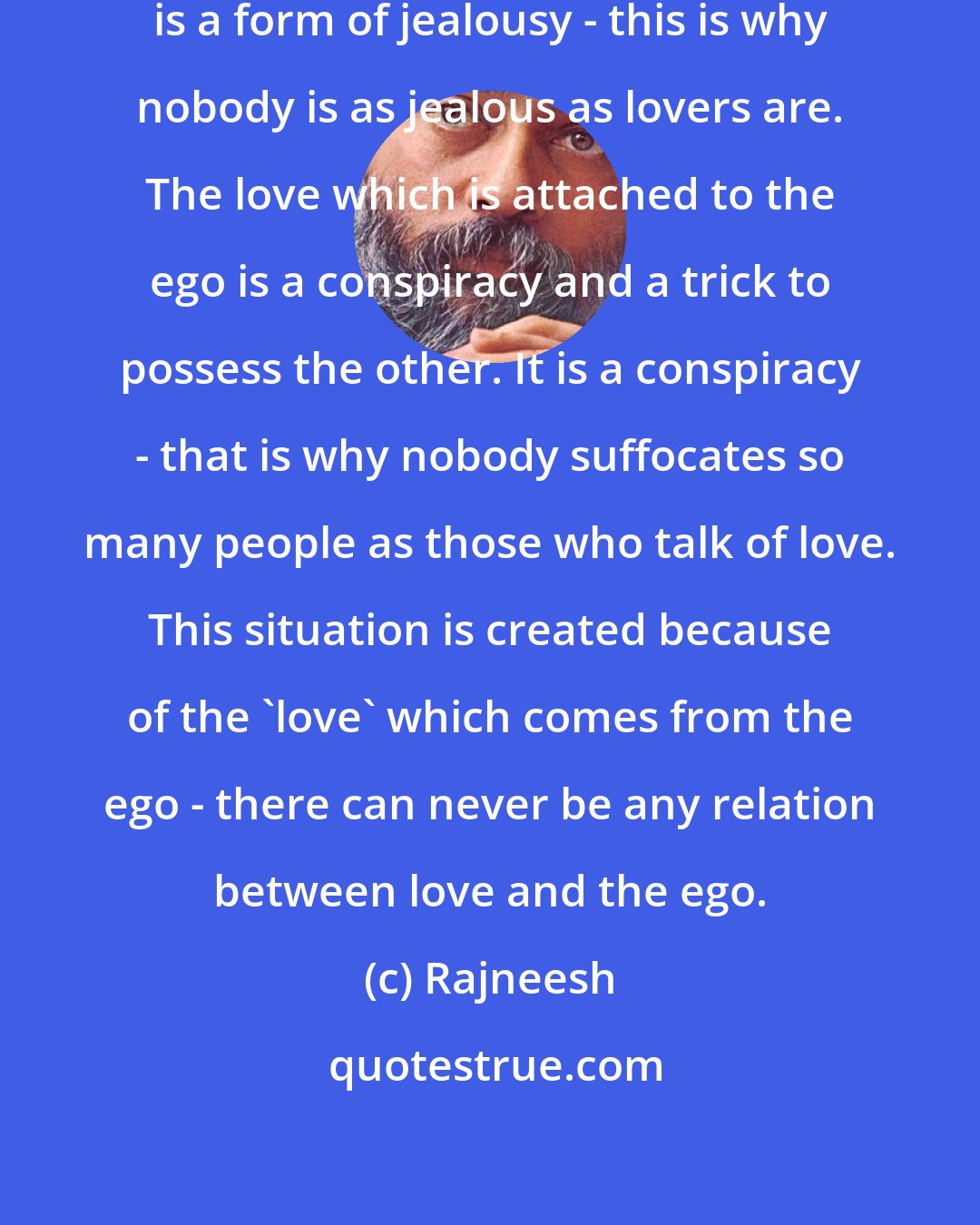 Rajneesh: The love to which ego is attached is a form of jealousy - this is why nobody is as jealous as lovers are. The love which is attached to the ego is a conspiracy and a trick to possess the other. It is a conspiracy - that is why nobody suffocates so many people as those who talk of love. This situation is created because of the 'love' which comes from the ego - there can never be any relation between love and the ego.