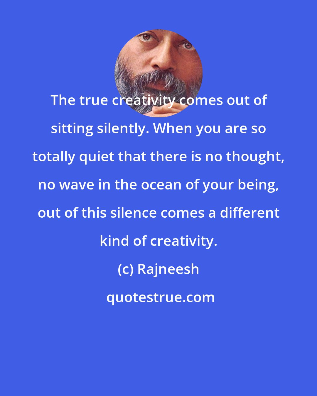 Rajneesh: The true creativity comes out of sitting silently. When you are so totally quiet that there is no thought, no wave in the ocean of your being, out of this silence comes a different kind of creativity.