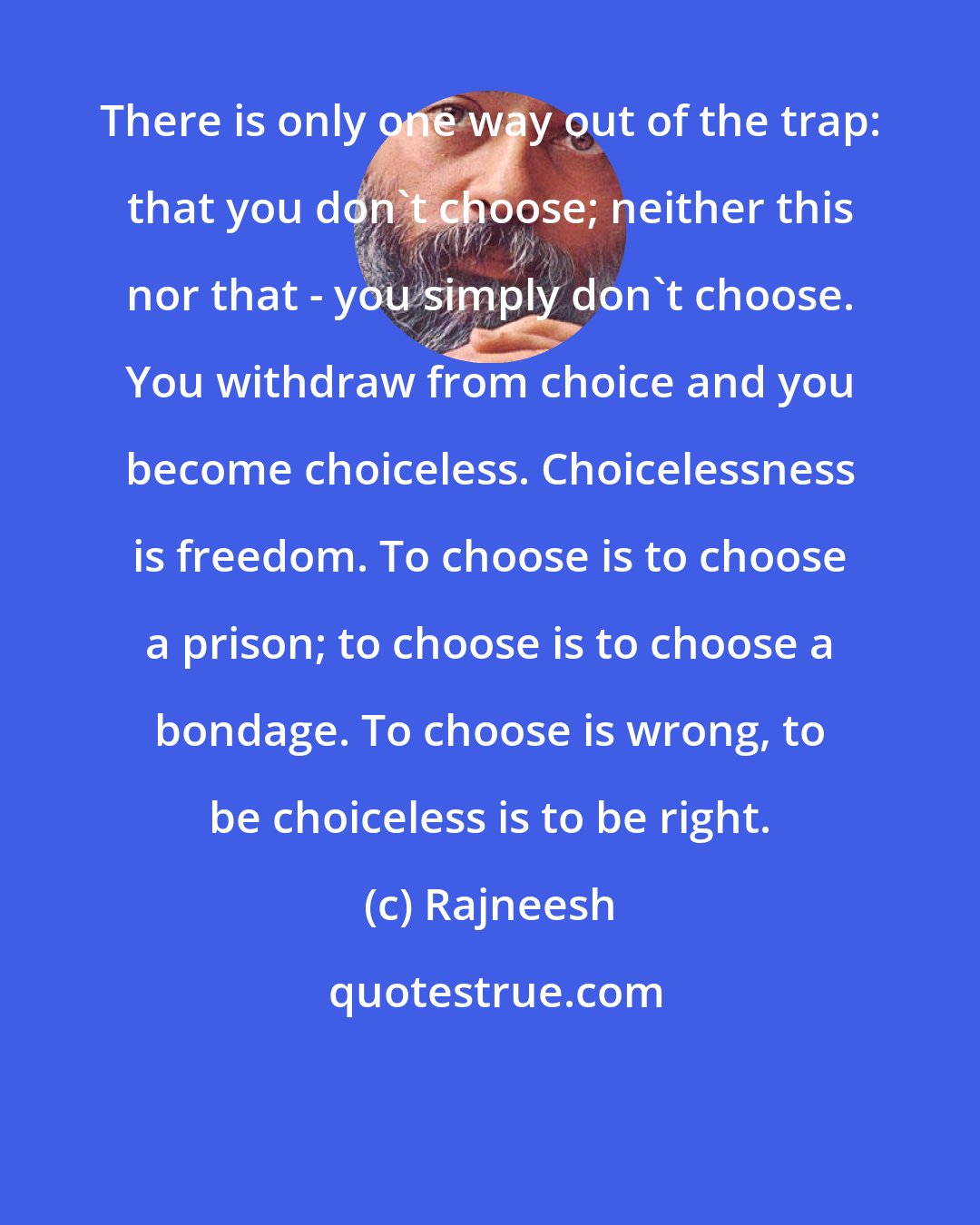 Rajneesh: There is only one way out of the trap: that you don`t choose; neither this nor that - you simply don`t choose. You withdraw from choice and you become choiceless. Choicelessness is freedom. To choose is to choose a prison; to choose is to choose a bondage. To choose is wrong, to be choiceless is to be right.