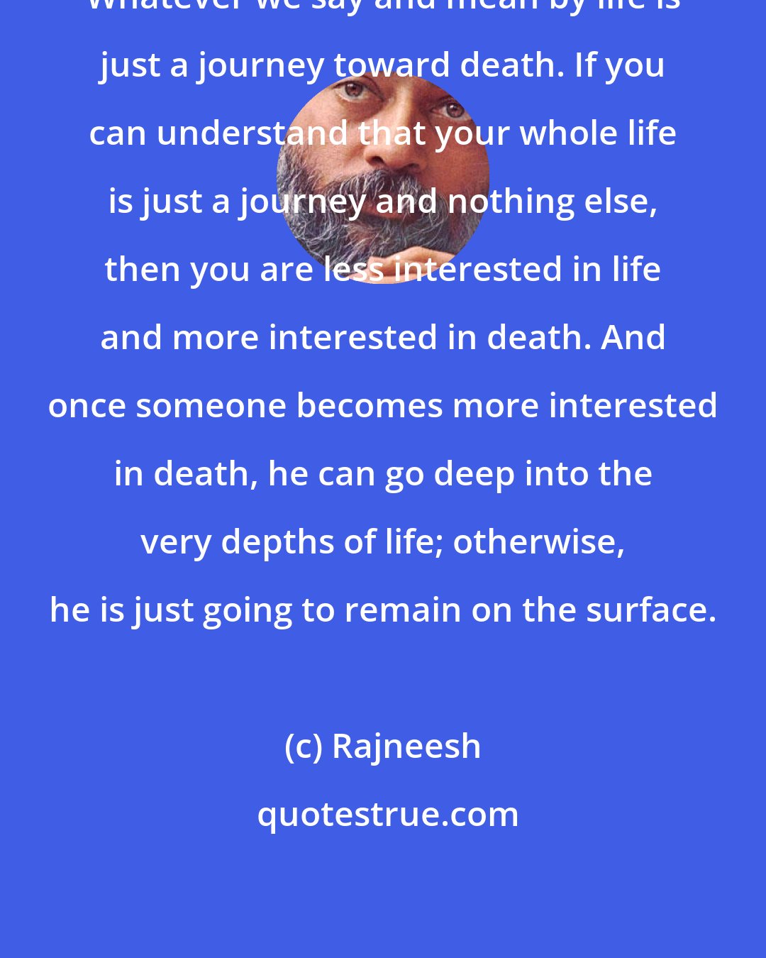 Rajneesh: Whatever we say and mean by life is just a journey toward death. If you can understand that your whole life is just a journey and nothing else, then you are less interested in life and more interested in death. And once someone becomes more interested in death, he can go deep into the very depths of life; otherwise, he is just going to remain on the surface.