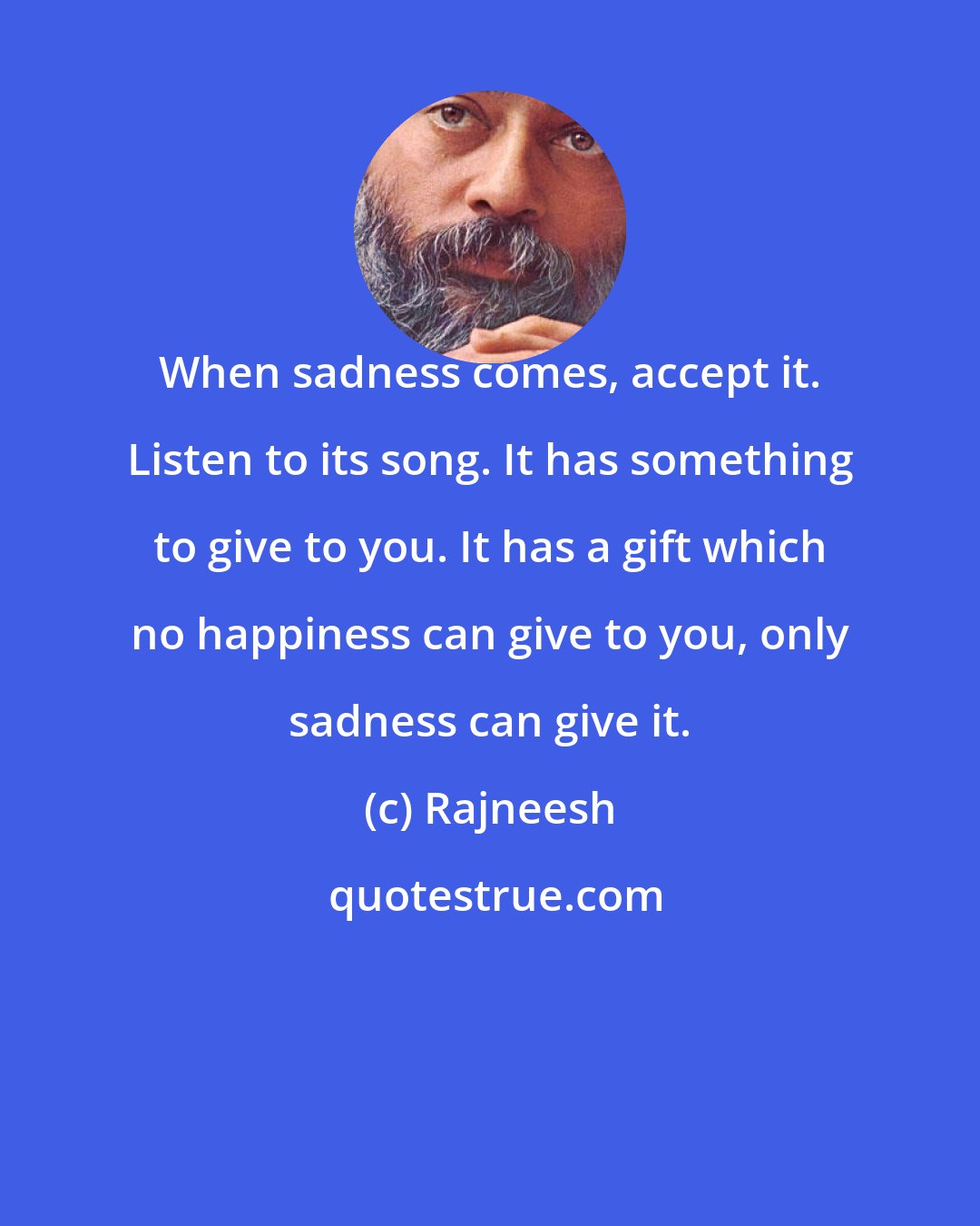 Rajneesh: When sadness comes, accept it. Listen to its song. It has something to give to you. It has a gift which no happiness can give to you, only sadness can give it.