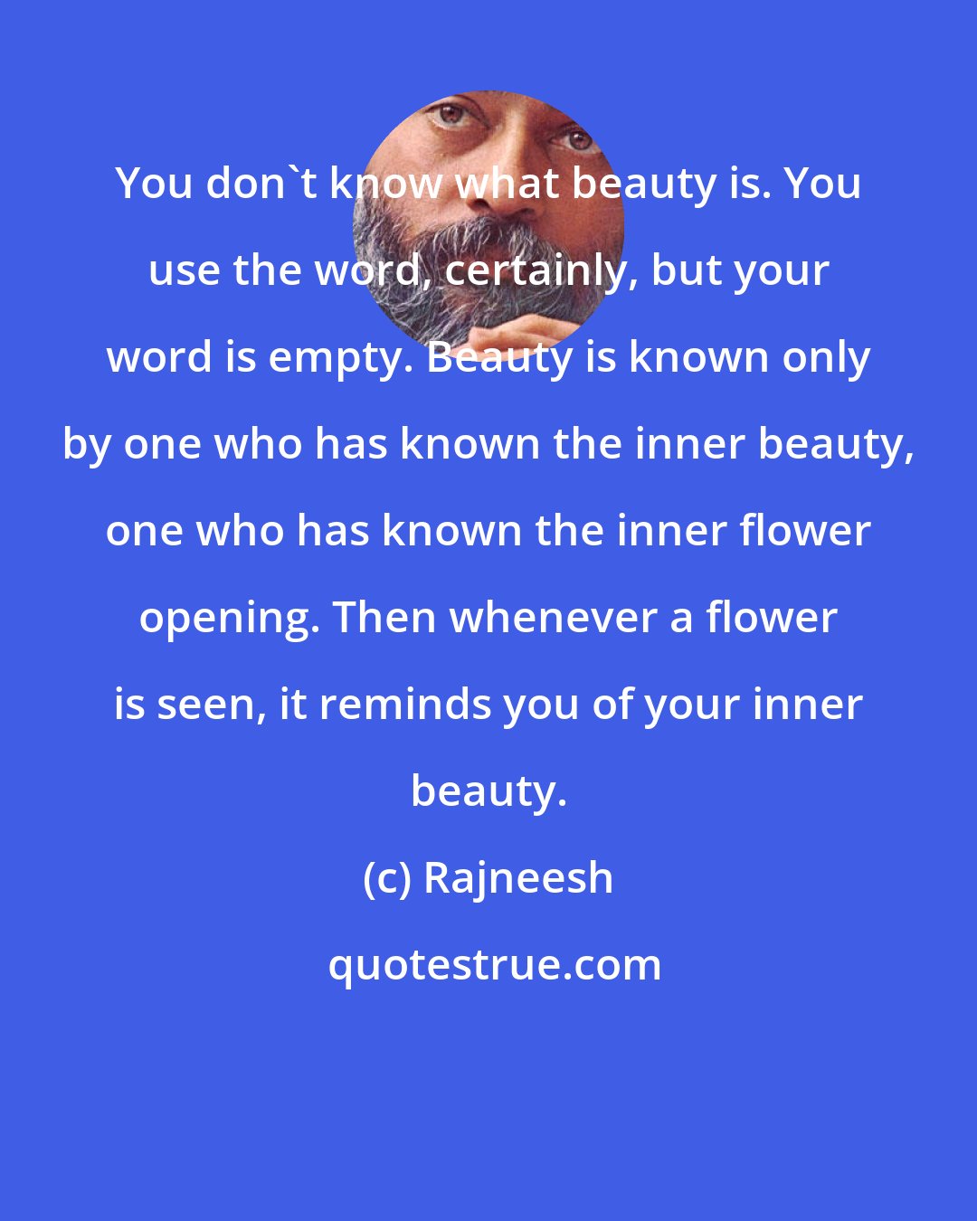 Rajneesh: You don't know what beauty is. You use the word, certainly, but your word is empty. Beauty is known only by one who has known the inner beauty, one who has known the inner flower opening. Then whenever a flower is seen, it reminds you of your inner beauty.