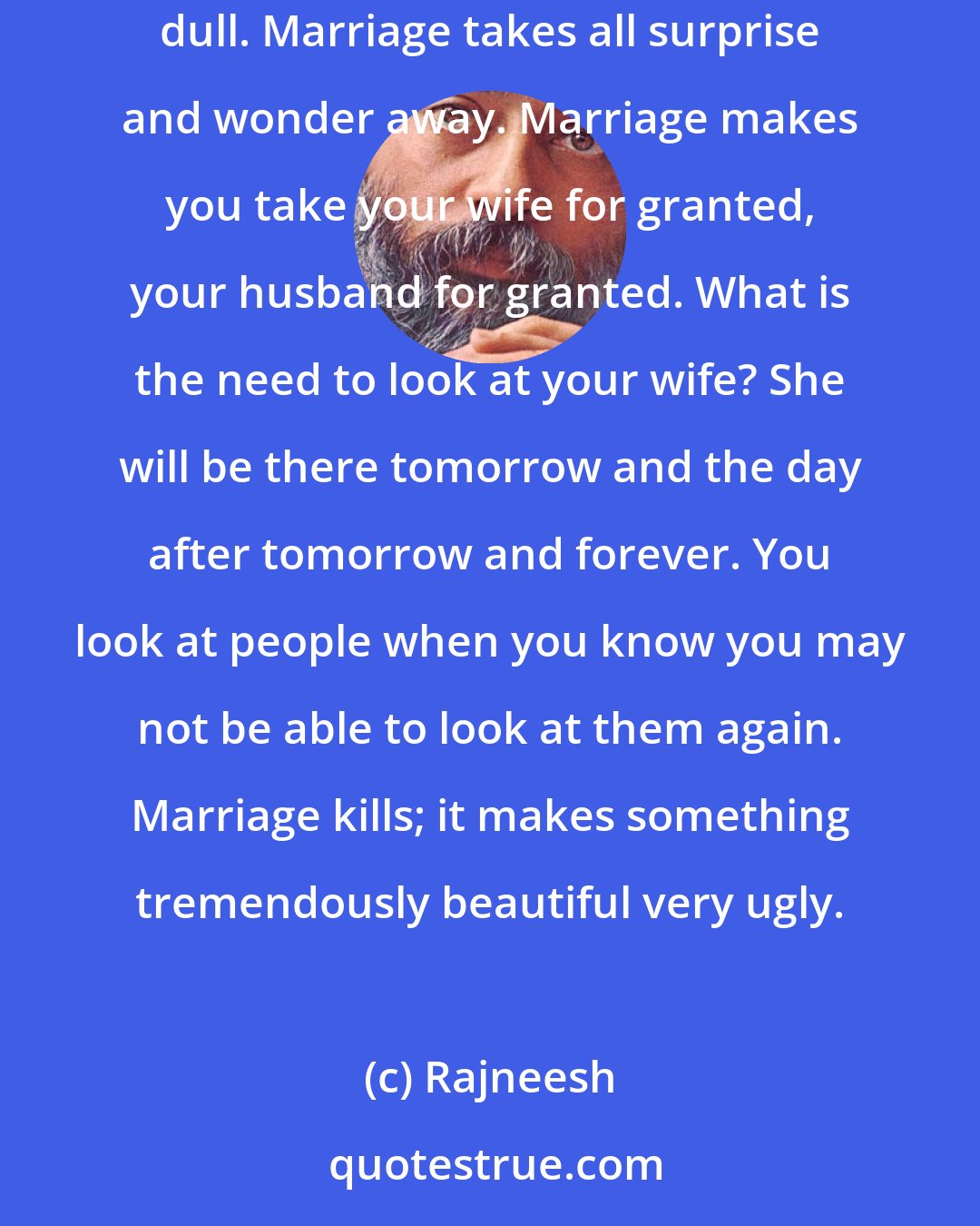 Rajneesh: You have not looked at the poor woman for years, for the simple reason that marriage makes things so certain. Marriage makes things so dead and dull. Marriage takes all surprise and wonder away. Marriage makes you take your wife for granted, your husband for granted. What is the need to look at your wife? She will be there tomorrow and the day after tomorrow and forever. You look at people when you know you may not be able to look at them again. Marriage kills; it makes something tremendously beautiful very ugly.