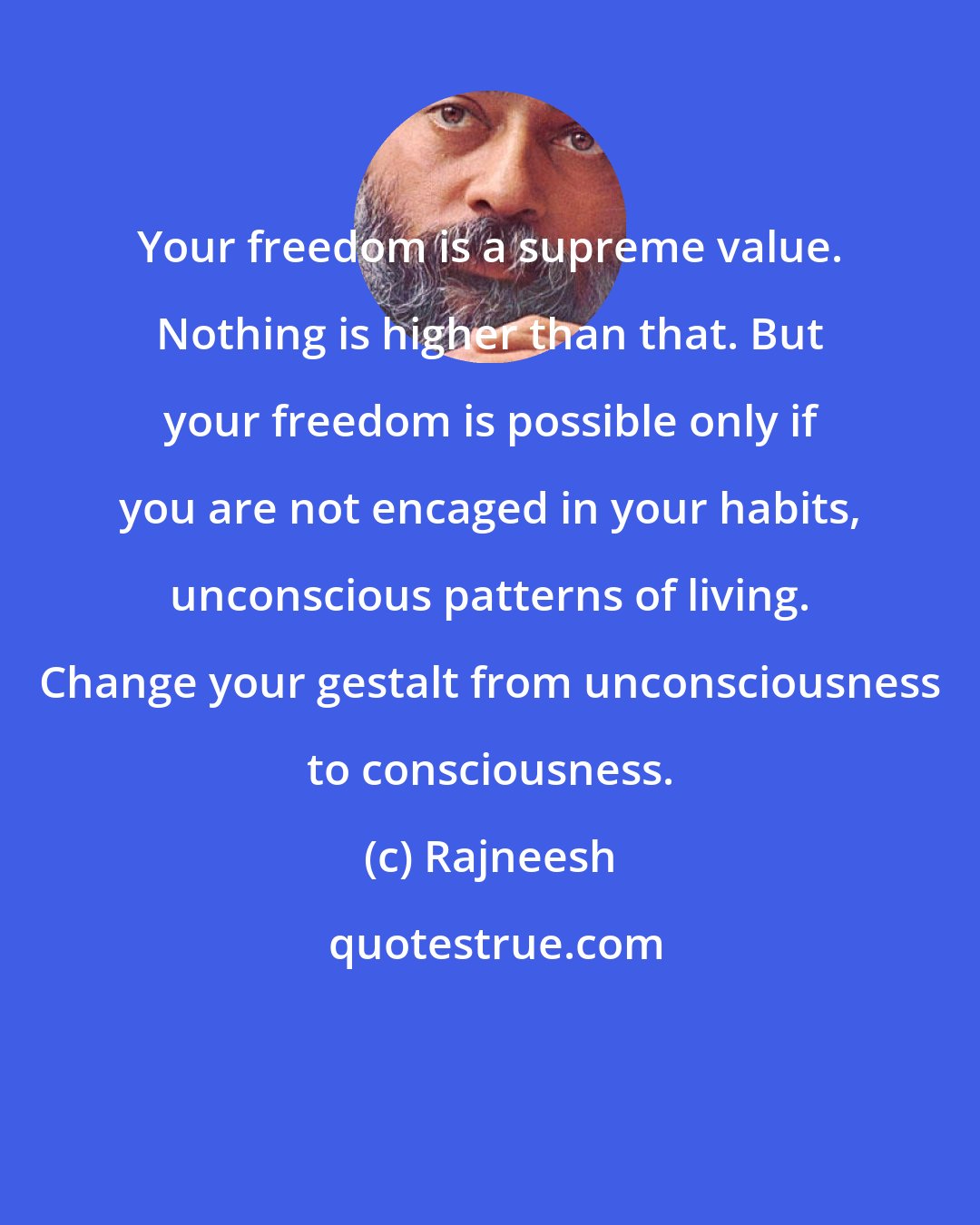 Rajneesh: Your freedom is a supreme value. Nothing is higher than that. But your freedom is possible only if you are not encaged in your habits, unconscious patterns of living. Change your gestalt from unconsciousness to consciousness.