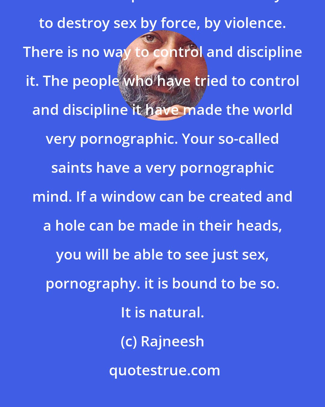 Rajneesh: And whatsoever is repressed has to be repressed again because victory is never complete. There is no way to destroy sex by force, by violence. There is no way to control and discipline it. The people who have tried to control and discipline it have made the world very pornographic. Your so-called saints have a very pornographic mind. If a window can be created and a hole can be made in their heads, you will be able to see just sex, pornography. it is bound to be so. It is natural.