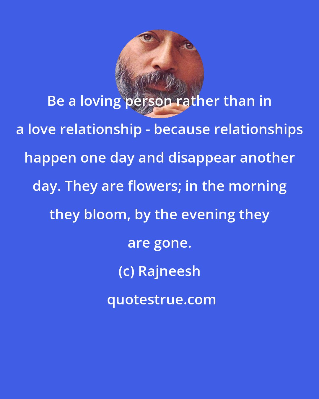 Rajneesh: Be a loving person rather than in a love relationship - because relationships happen one day and disappear another day. They are flowers; in the morning they bloom, by the evening they are gone.