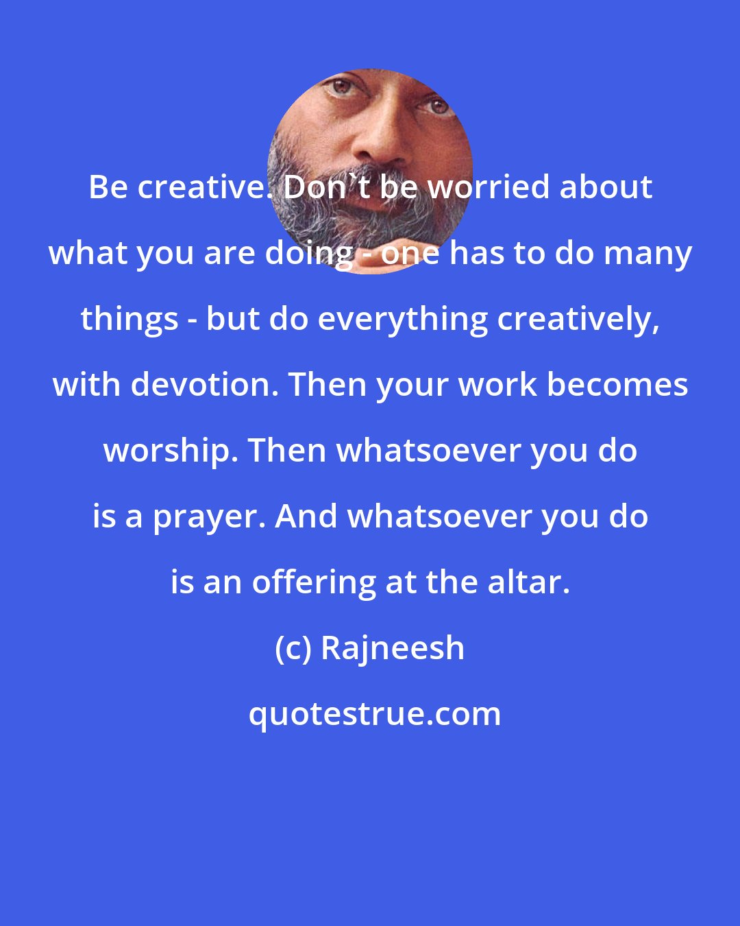 Rajneesh: Be creative. Don`t be worried about what you are doing - one has to do many things - but do everything creatively, with devotion. Then your work becomes worship. Then whatsoever you do is a prayer. And whatsoever you do is an offering at the altar.