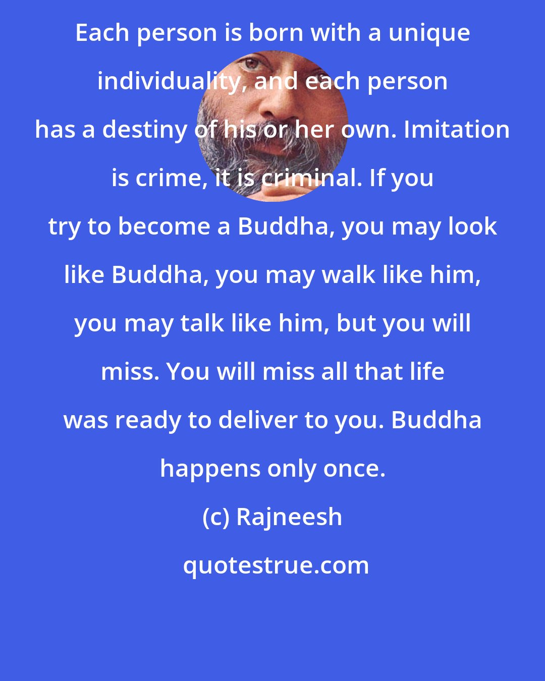 Rajneesh: Each person is born with a unique individuality, and each person has a destiny of his or her own. Imitation is crime, it is criminal. If you try to become a Buddha, you may look like Buddha, you may walk like him, you may talk like him, but you will miss. You will miss all that life was ready to deliver to you. Buddha happens only once.