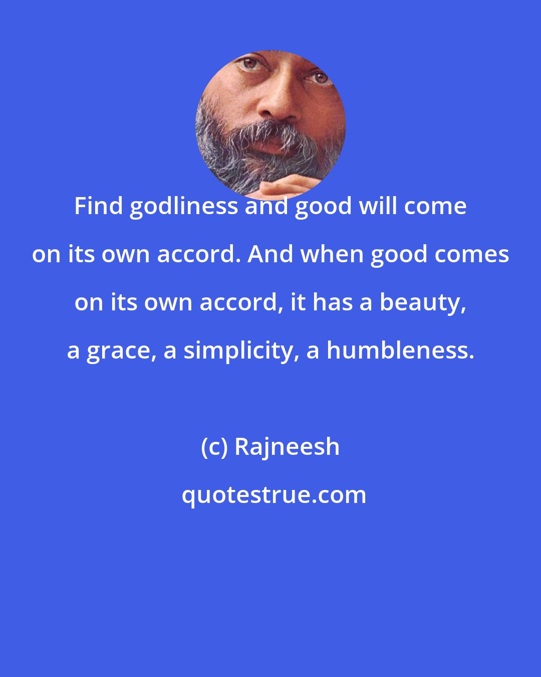 Rajneesh: Find godliness and good will come on its own accord. And when good comes on its own accord, it has a beauty, a grace, a simplicity, a humbleness.