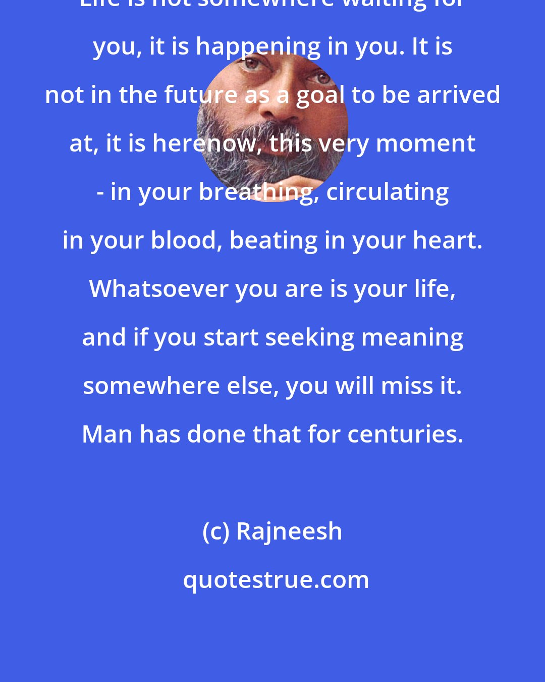 Rajneesh: Life is not somewhere waiting for you, it is happening in you. It is not in the future as a goal to be arrived at, it is herenow, this very moment - in your breathing, circulating in your blood, beating in your heart. Whatsoever you are is your life, and if you start seeking meaning somewhere else, you will miss it. Man has done that for centuries.