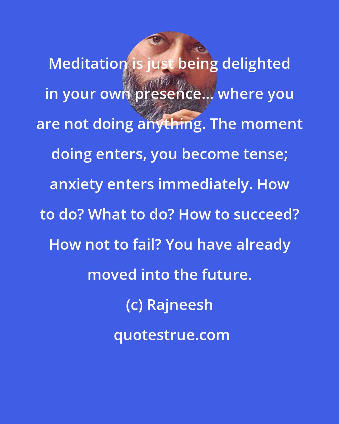 Rajneesh: Meditation is just being delighted in your own presence... where you are not doing anything. The moment doing enters, you become tense; anxiety enters immediately. How to do? What to do? How to succeed? How not to fail? You have already moved into the future.