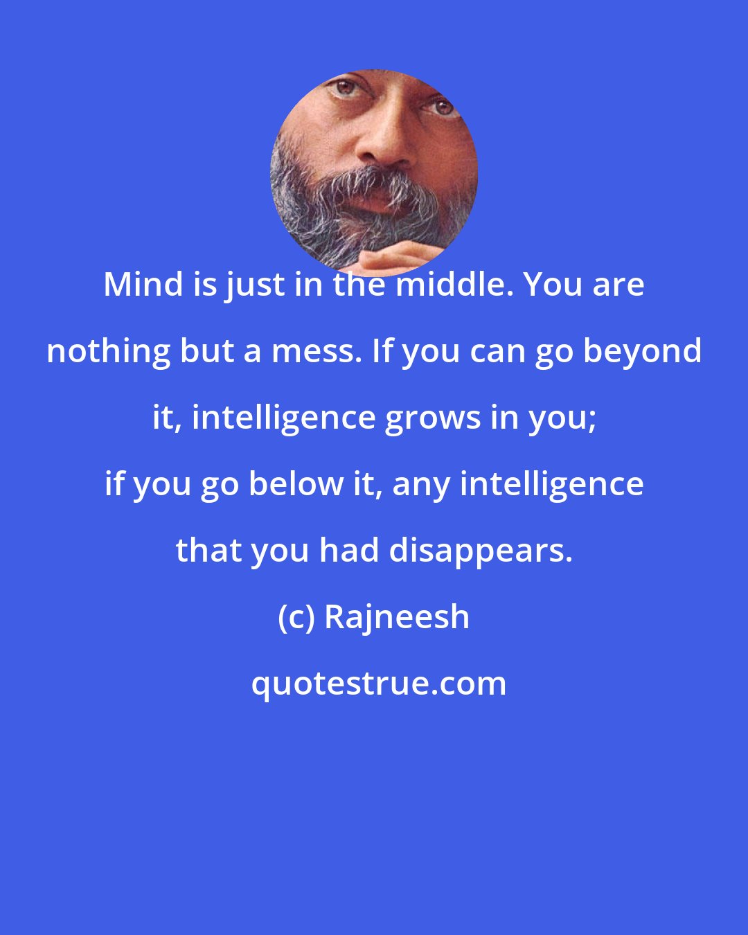 Rajneesh: Mind is just in the middle. You are nothing but a mess. If you can go beyond it, intelligence grows in you; if you go below it, any intelligence that you had disappears.