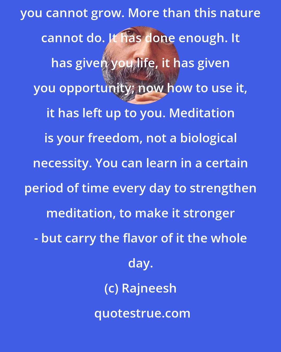 Rajneesh: Nature has come to a point where now, unless you take individual responsibility, you cannot grow. More than this nature cannot do. It has done enough. It has given you life, it has given you opportunity; now how to use it, it has left up to you. Meditation is your freedom, not a biological necessity. You can learn in a certain period of time every day to strengthen meditation, to make it stronger - but carry the flavor of it the whole day.