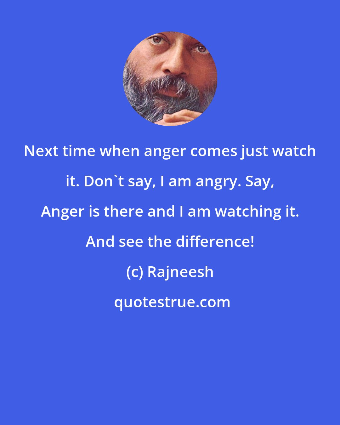 Rajneesh: Next time when anger comes just watch it. Don't say, I am angry. Say, Anger is there and I am watching it. And see the difference!