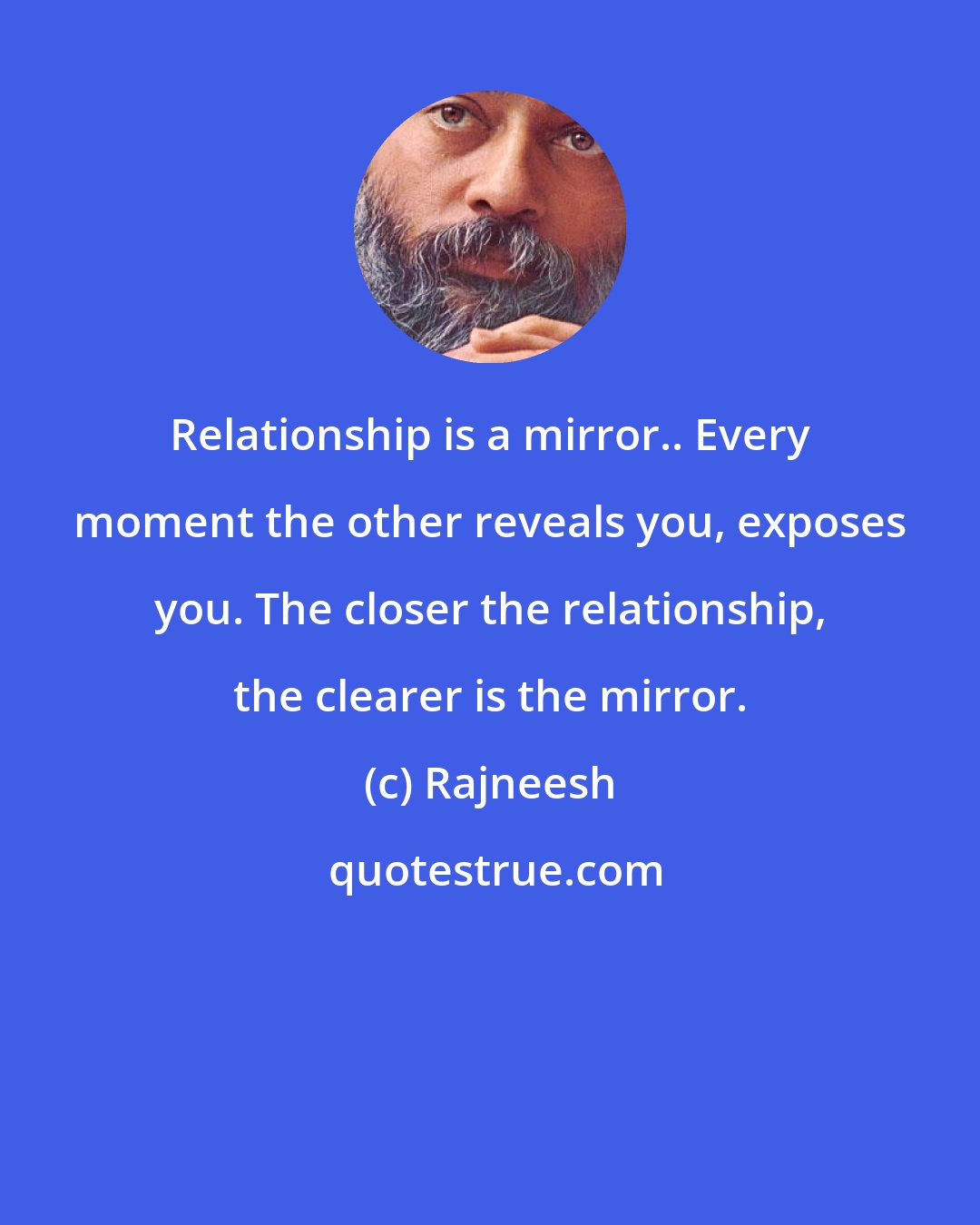 Rajneesh: Relationship is a mirror.. Every moment the other reveals you, exposes you. The closer the relationship, the clearer is the mirror.