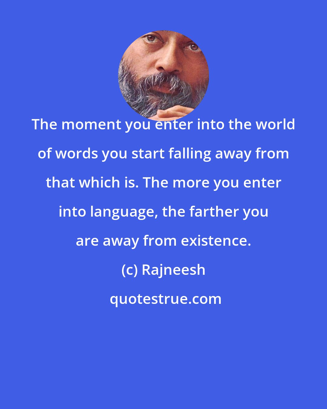 Rajneesh: The moment you enter into the world of words you start falling away from that which is. The more you enter into language, the farther you are away from existence.