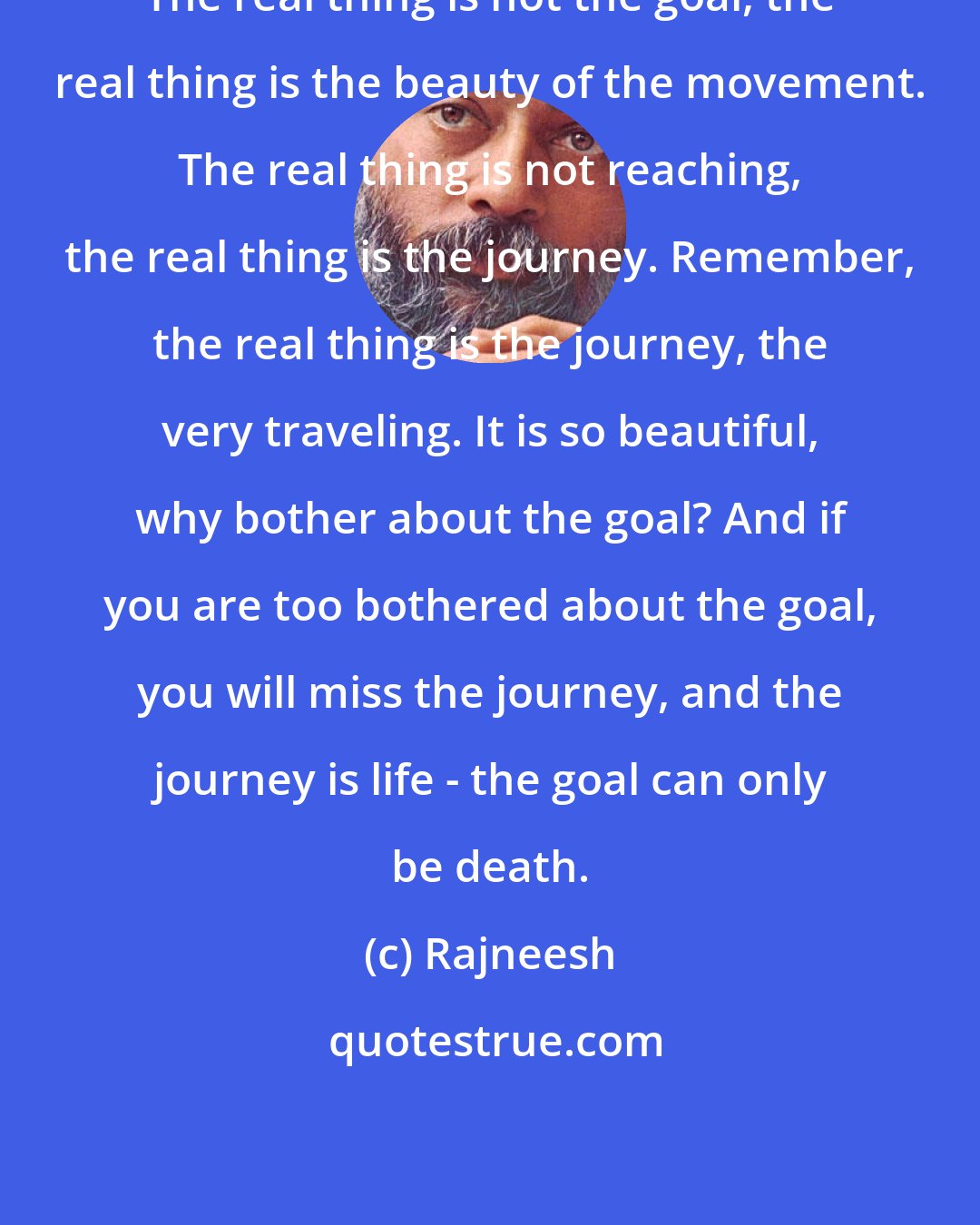 Rajneesh: The real thing is not the goal, the real thing is the beauty of the movement. The real thing is not reaching, the real thing is the journey. Remember, the real thing is the journey, the very traveling. It is so beautiful, why bother about the goal? And if you are too bothered about the goal, you will miss the journey, and the journey is life - the goal can only be death.