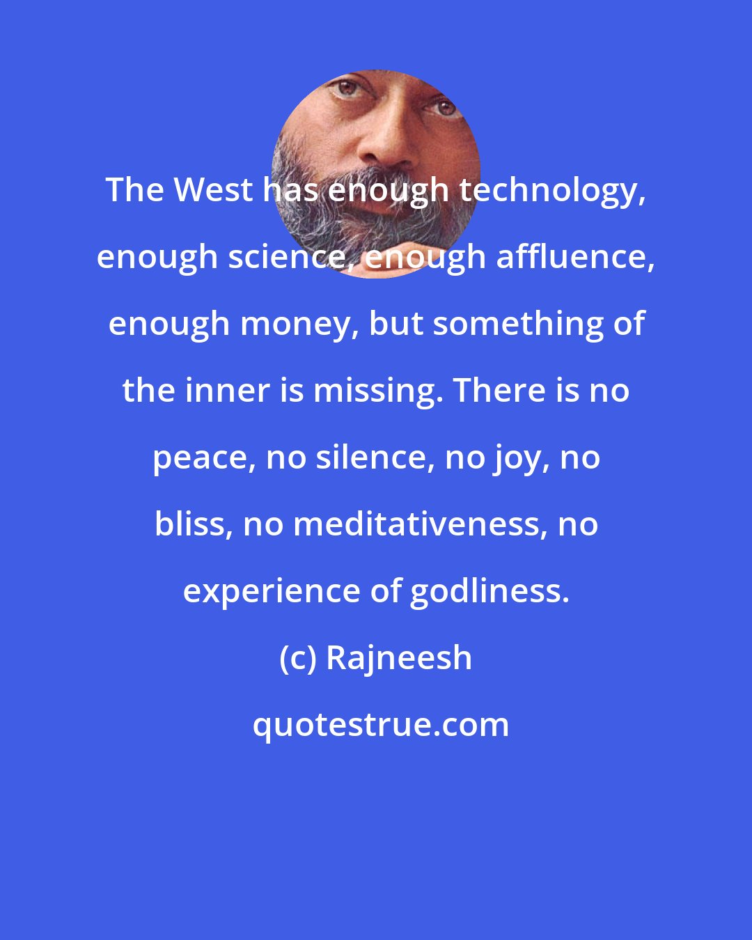 Rajneesh: The West has enough technology, enough science, enough affluence, enough money, but something of the inner is missing. There is no peace, no silence, no joy, no bliss, no meditativeness, no experience of godliness.