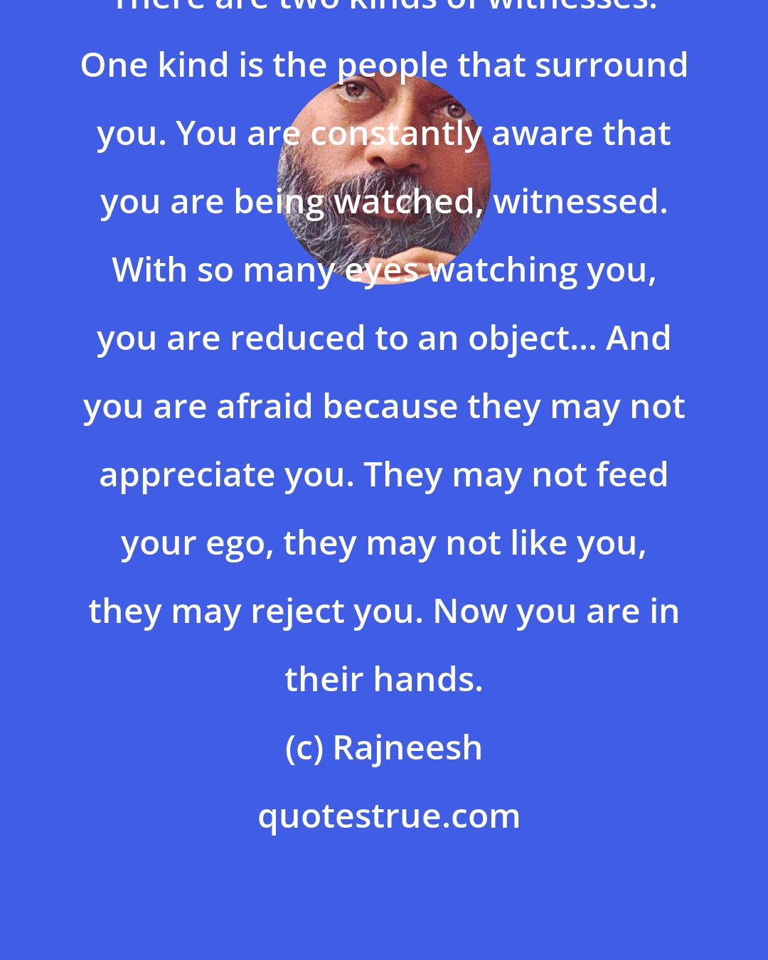 Rajneesh: There are two kinds of witnesses. One kind is the people that surround you. You are constantly aware that you are being watched, witnessed. With so many eyes watching you, you are reduced to an object... And you are afraid because they may not appreciate you. They may not feed your ego, they may not like you, they may reject you. Now you are in their hands.