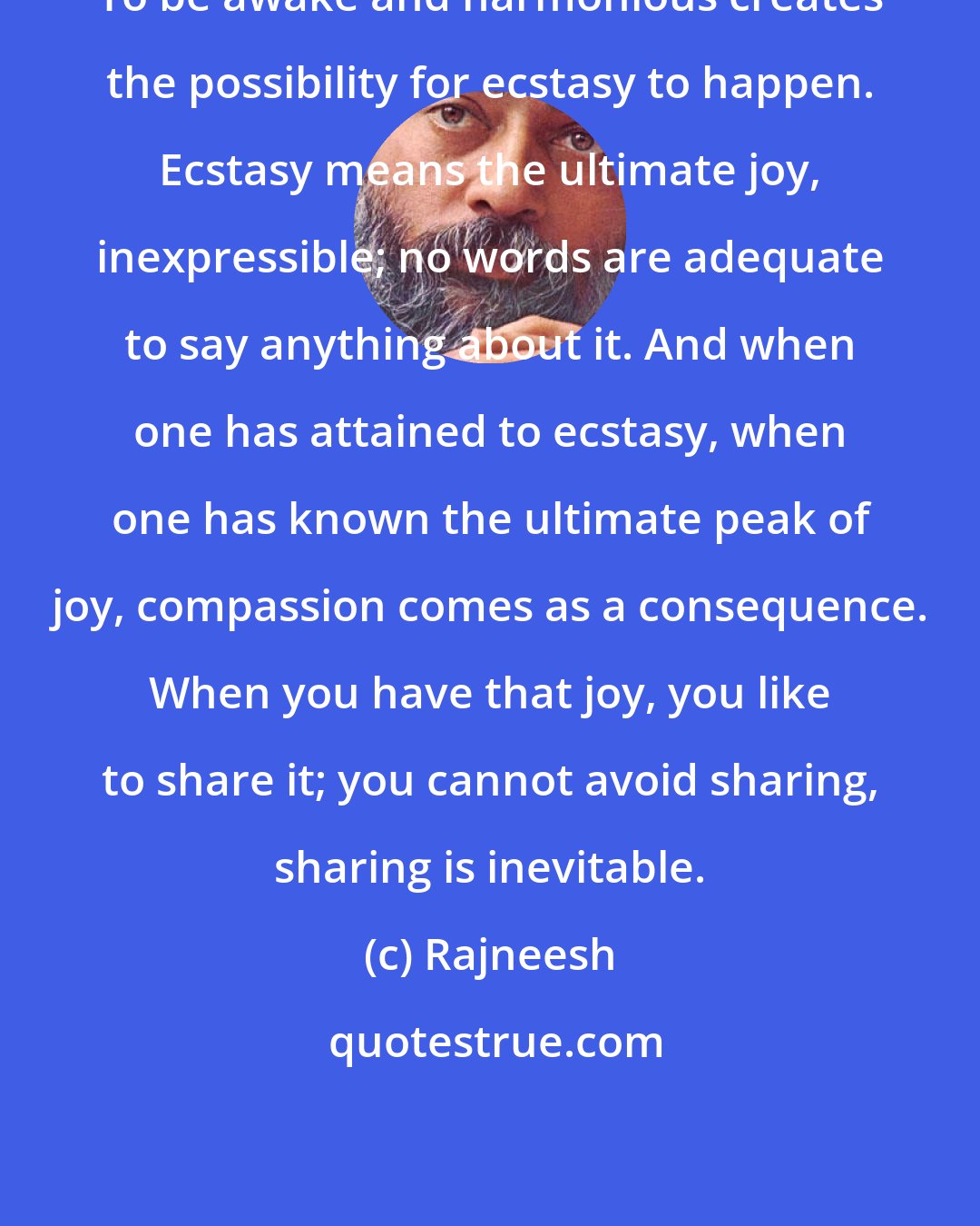 Rajneesh: To be awake and harmonious creates the possibility for ecstasy to happen. Ecstasy means the ultimate joy, inexpressible; no words are adequate to say anything about it. And when one has attained to ecstasy, when one has known the ultimate peak of joy, compassion comes as a consequence. When you have that joy, you like to share it; you cannot avoid sharing, sharing is inevitable.