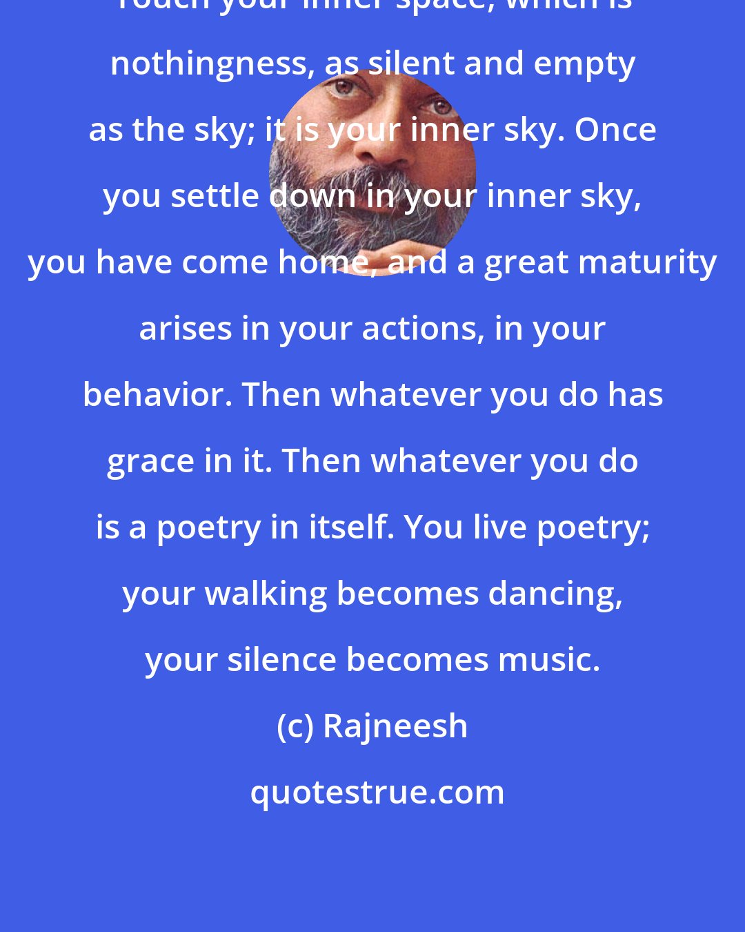 Rajneesh: Touch your inner space, which is nothingness, as silent and empty as the sky; it is your inner sky. Once you settle down in your inner sky, you have come home, and a great maturity arises in your actions, in your behavior. Then whatever you do has grace in it. Then whatever you do is a poetry in itself. You live poetry; your walking becomes dancing, your silence becomes music.