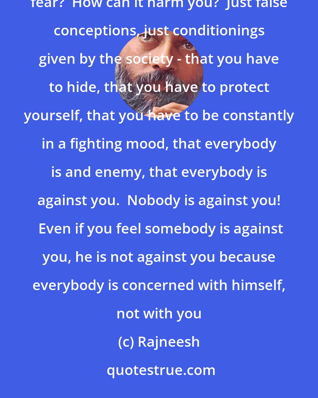 Rajneesh: What is fear?  Why are you so afraid?  Even if everything is known about you and you are an open book, why fear?  How can it harm you?  Just false conceptions, just conditionings given by the society - that you have to hide, that you have to protect yourself, that you have to be constantly in a fighting mood, that everybody is and enemy, that everybody is against you.  Nobody is against you!  Even if you feel somebody is against you, he is not against you because everybody is concerned with himself, not with you