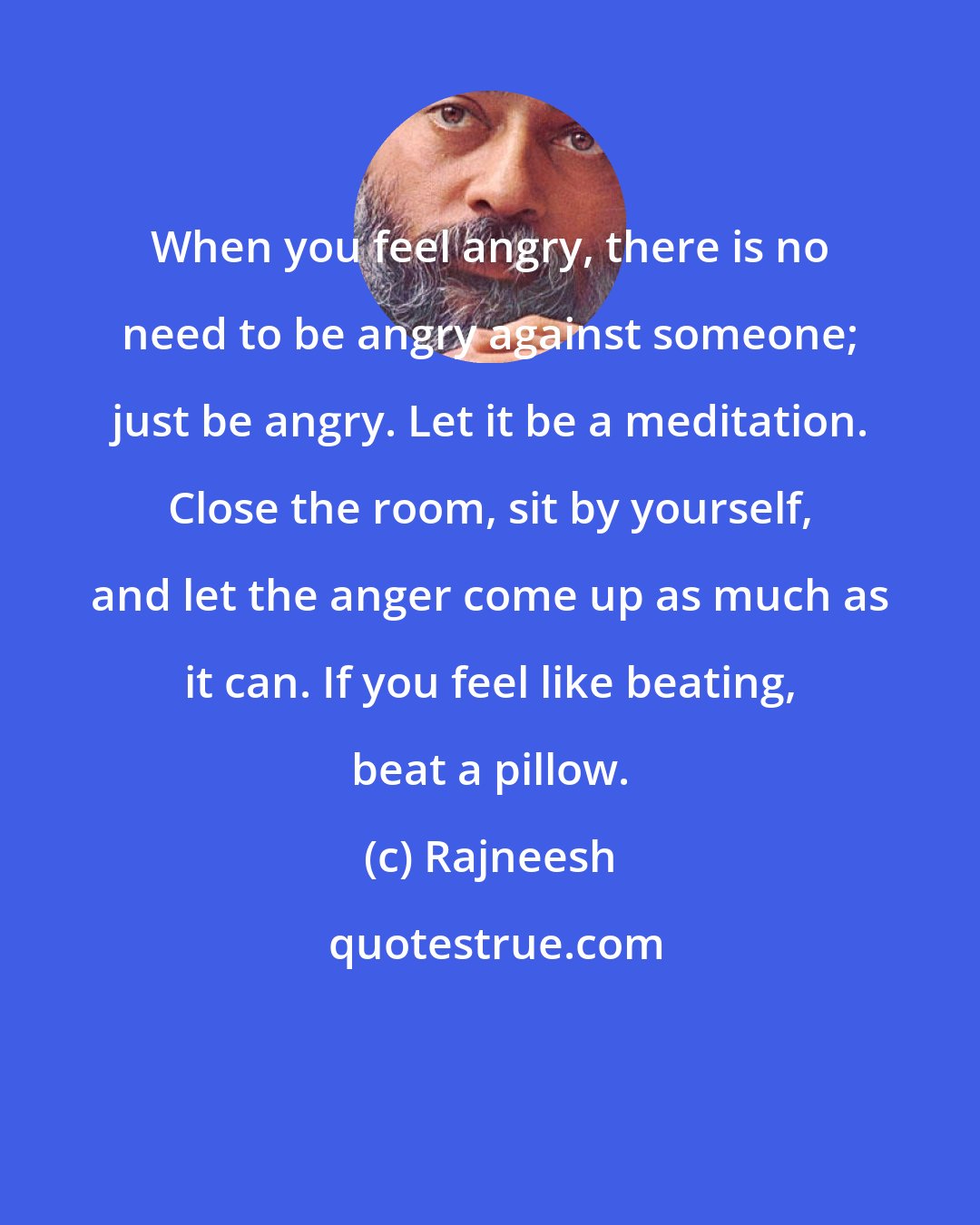 Rajneesh: When you feel angry, there is no need to be angry against someone; just be angry. Let it be a meditation. Close the room, sit by yourself, and let the anger come up as much as it can. If you feel like beating, beat a pillow.