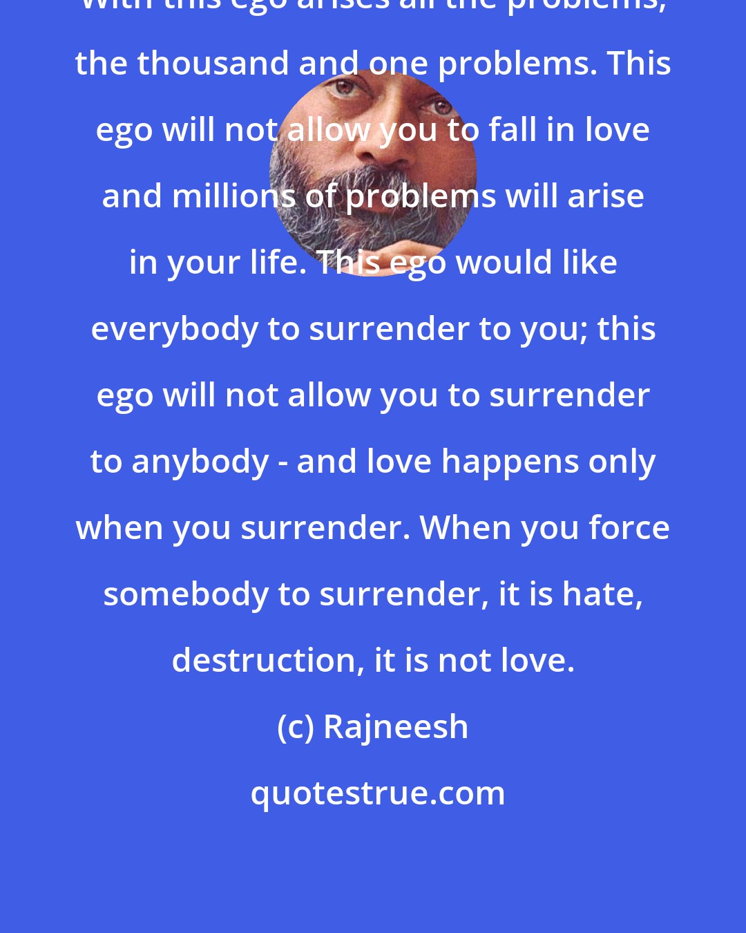 Rajneesh: With this ego arises all the problems, the thousand and one problems. This ego will not allow you to fall in love and millions of problems will arise in your life. This ego would like everybody to surrender to you; this ego will not allow you to surrender to anybody - and love happens only when you surrender. When you force somebody to surrender, it is hate, destruction, it is not love.