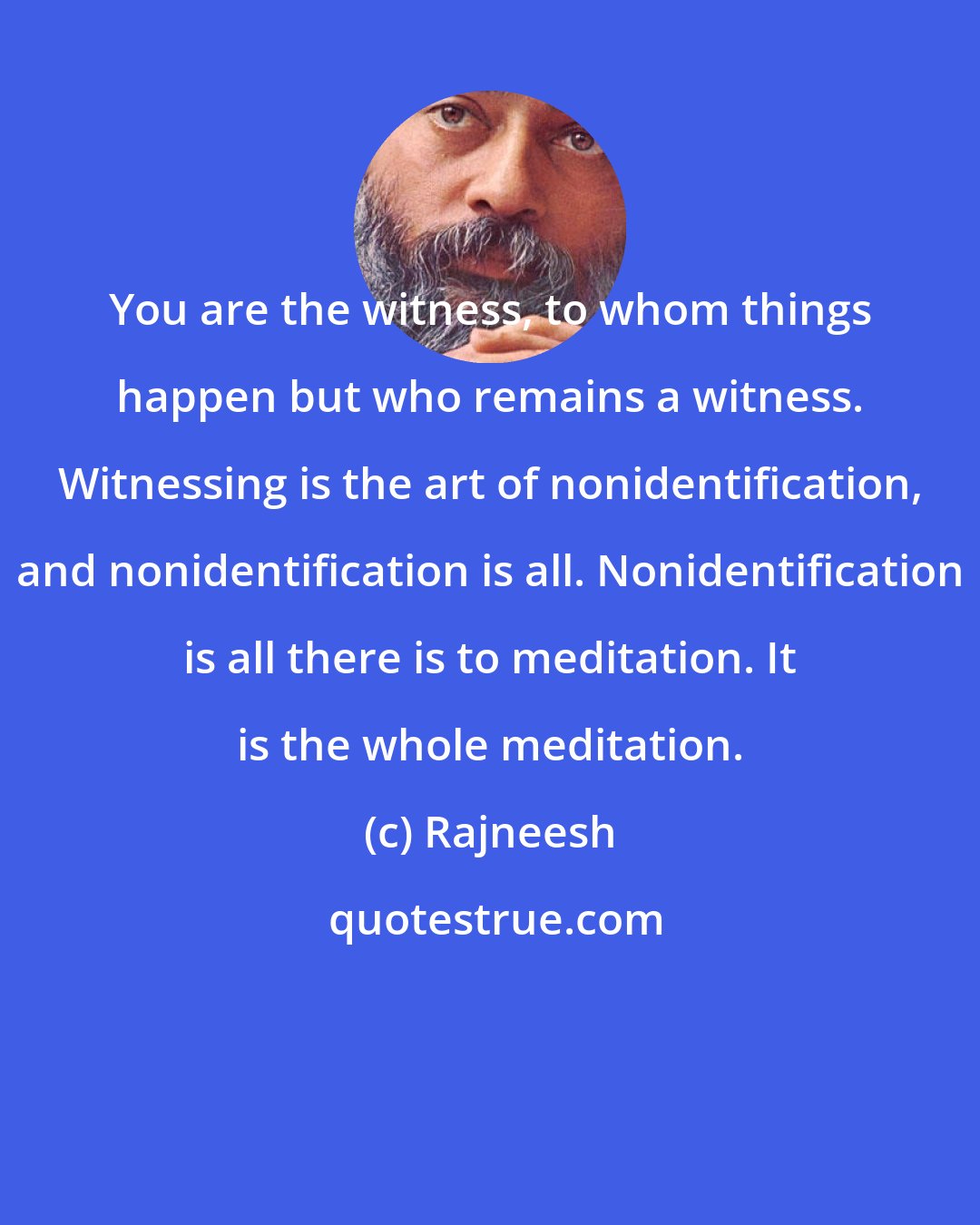 Rajneesh: You are the witness, to whom things happen but who remains a witness. Witnessing is the art of nonidentification, and nonidentification is all. Nonidentification is all there is to meditation. It is the whole meditation.