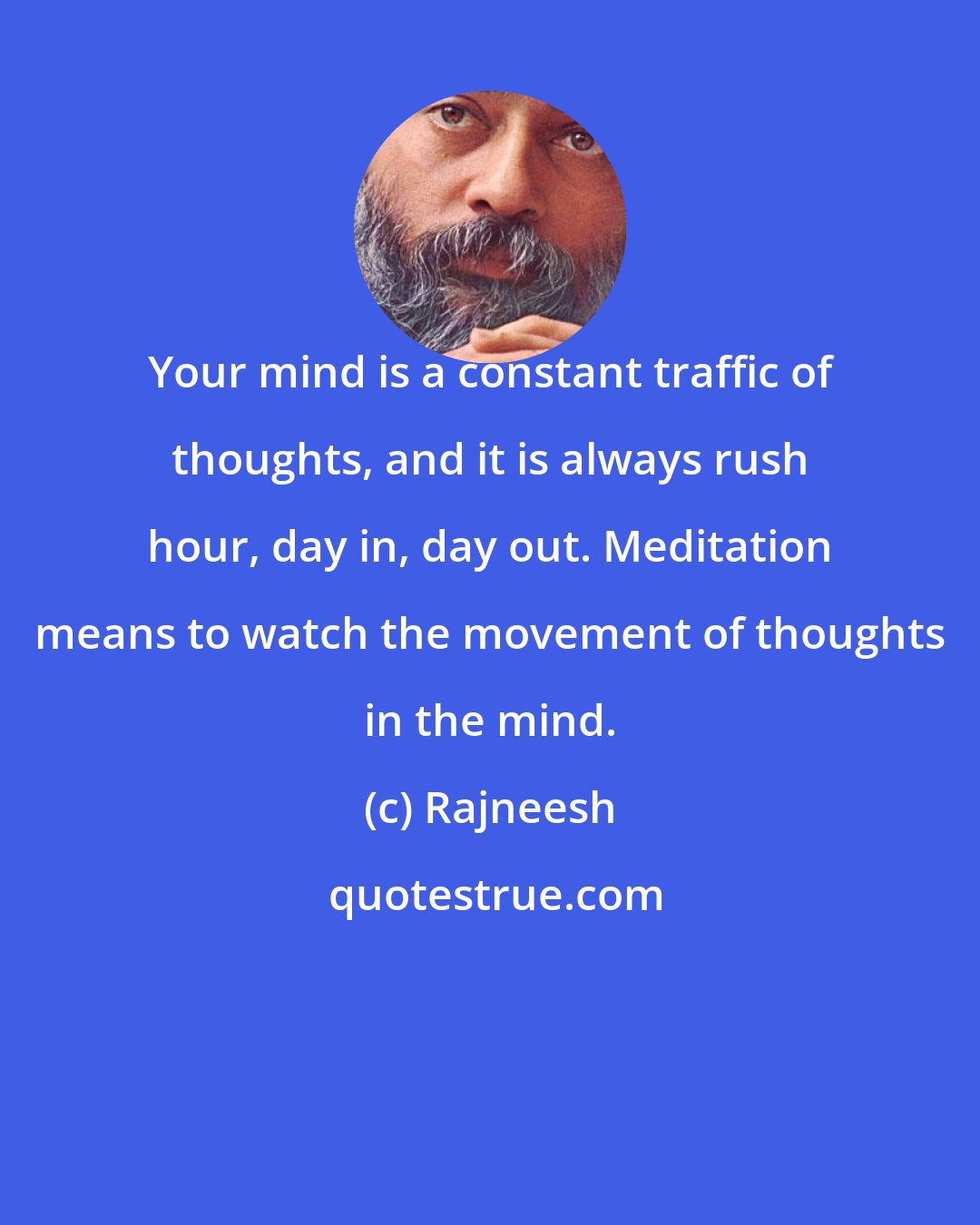 Rajneesh: Your mind is a constant traffic of thoughts, and it is always rush hour, day in, day out. Meditation means to watch the movement of thoughts in the mind.