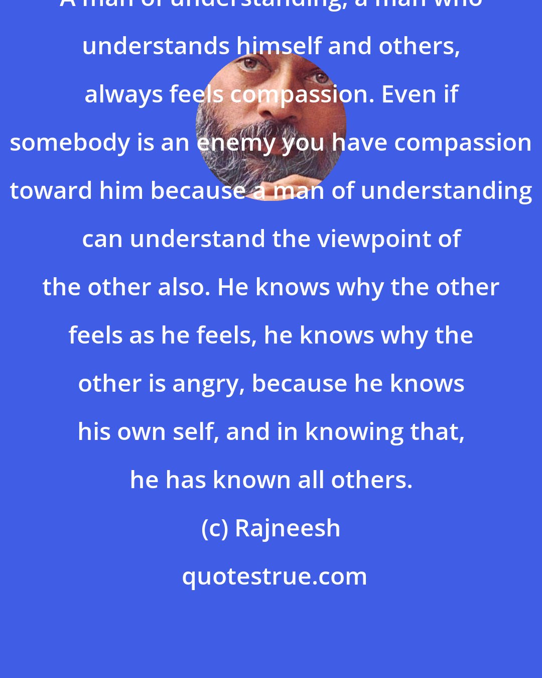 Rajneesh: A man of understanding, a man who understands himself and others, always feels compassion. Even if somebody is an enemy you have compassion toward him because a man of understanding can understand the viewpoint of the other also. He knows why the other feels as he feels, he knows why the other is angry, because he knows his own self, and in knowing that, he has known all others.