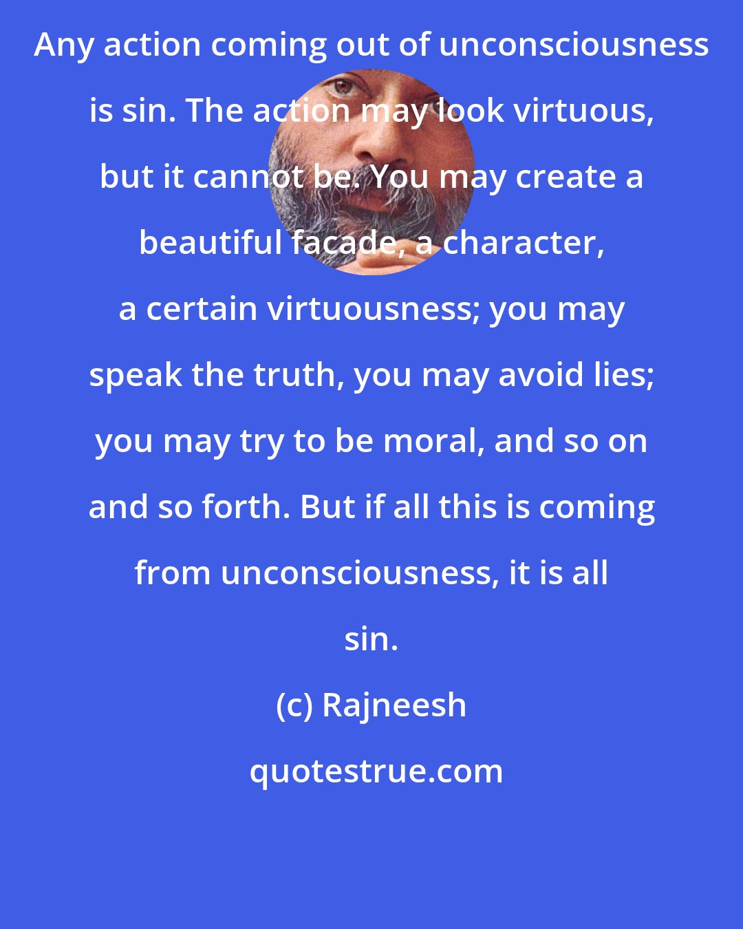 Rajneesh: Any action coming out of unconsciousness is sin. The action may look virtuous, but it cannot be. You may create a beautiful facade, a character, a certain virtuousness; you may speak the truth, you may avoid lies; you may try to be moral, and so on and so forth. But if all this is coming from unconsciousness, it is all sin.