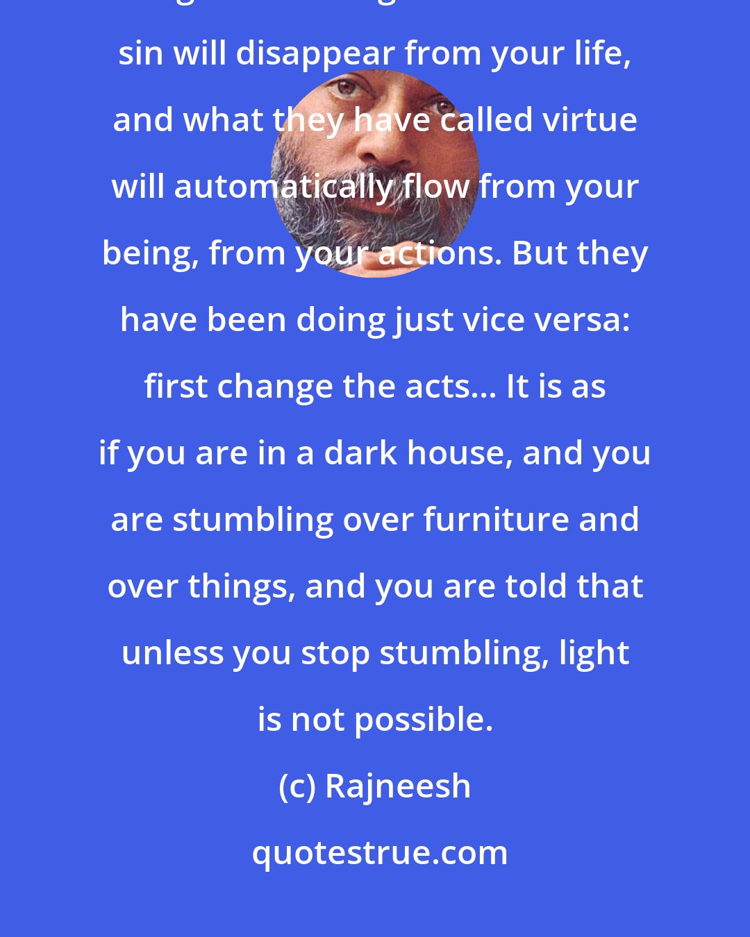 Rajneesh: As your consciousness becomes more settled, all your life patterns change. What religions have called sin will disappear from your life, and what they have called virtue will automatically flow from your being, from your actions. But they have been doing just vice versa: first change the acts... It is as if you are in a dark house, and you are stumbling over furniture and over things, and you are told that unless you stop stumbling, light is not possible.