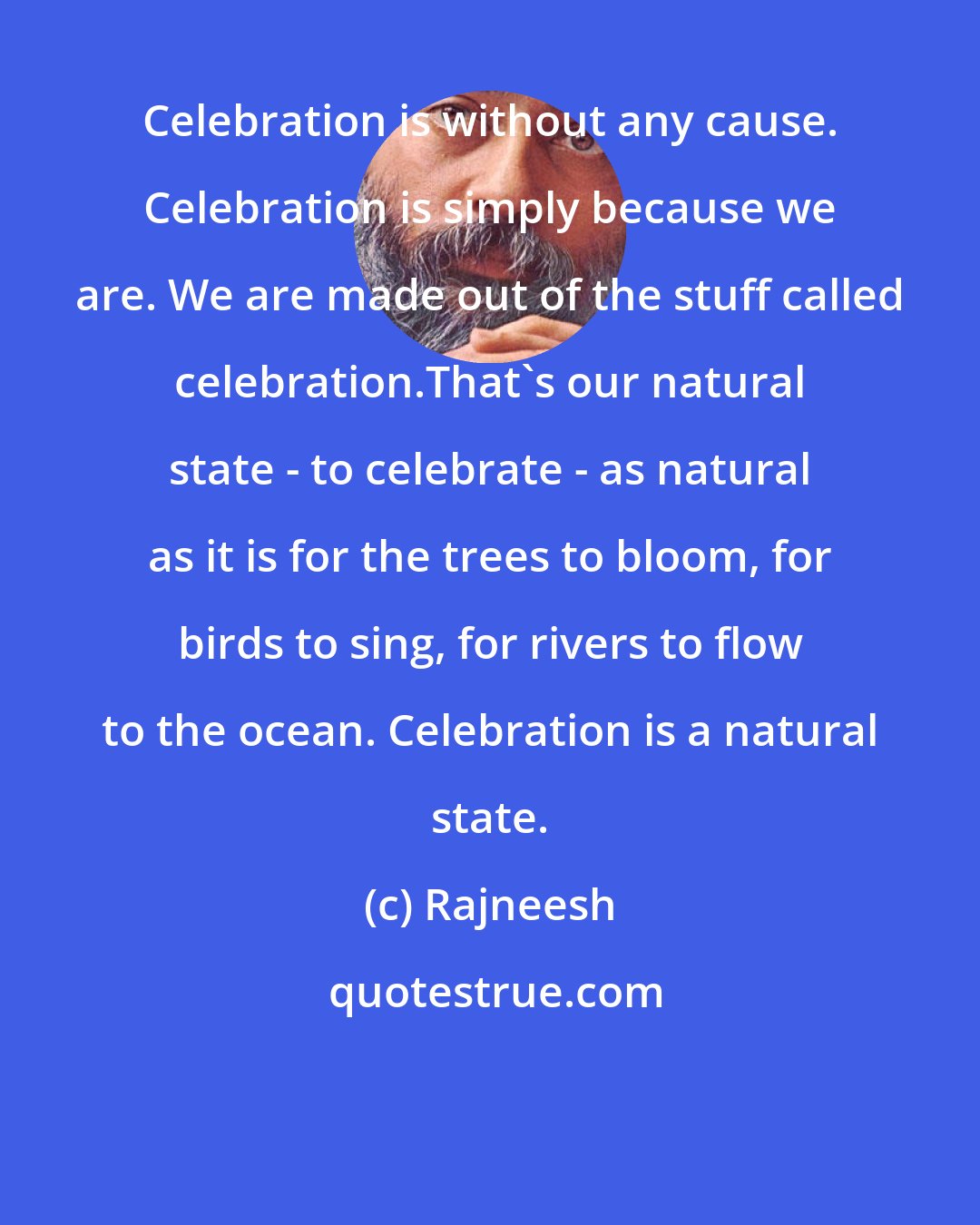 Rajneesh: Celebration is without any cause. Celebration is simply because we are. We are made out of the stuff called celebration.That's our natural state - to celebrate - as natural as it is for the trees to bloom, for birds to sing, for rivers to flow to the ocean. Celebration is a natural state.