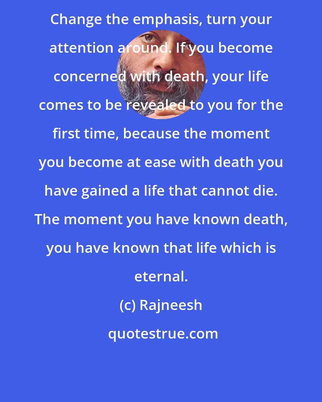 Rajneesh: Change the emphasis, turn your attention around. If you become concerned with death, your life comes to be revealed to you for the first time, because the moment you become at ease with death you have gained a life that cannot die. The moment you have known death, you have known that life which is eternal.