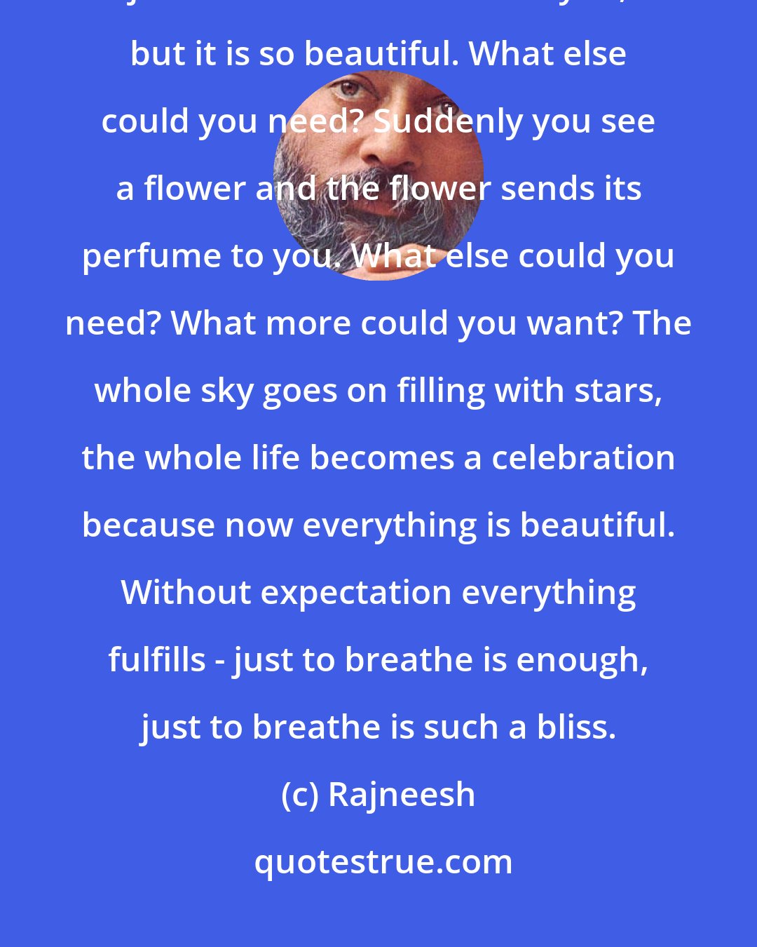 Rajneesh: Egolessness is contentment. Egoless, you don't expect anything, and just a small child smiles at you, but it is so beautiful. What else could you need? Suddenly you see a flower and the flower sends its perfume to you. What else could you need? What more could you want? The whole sky goes on filling with stars, the whole life becomes a celebration because now everything is beautiful. Without expectation everything fulfills - just to breathe is enough, just to breathe is such a bliss.