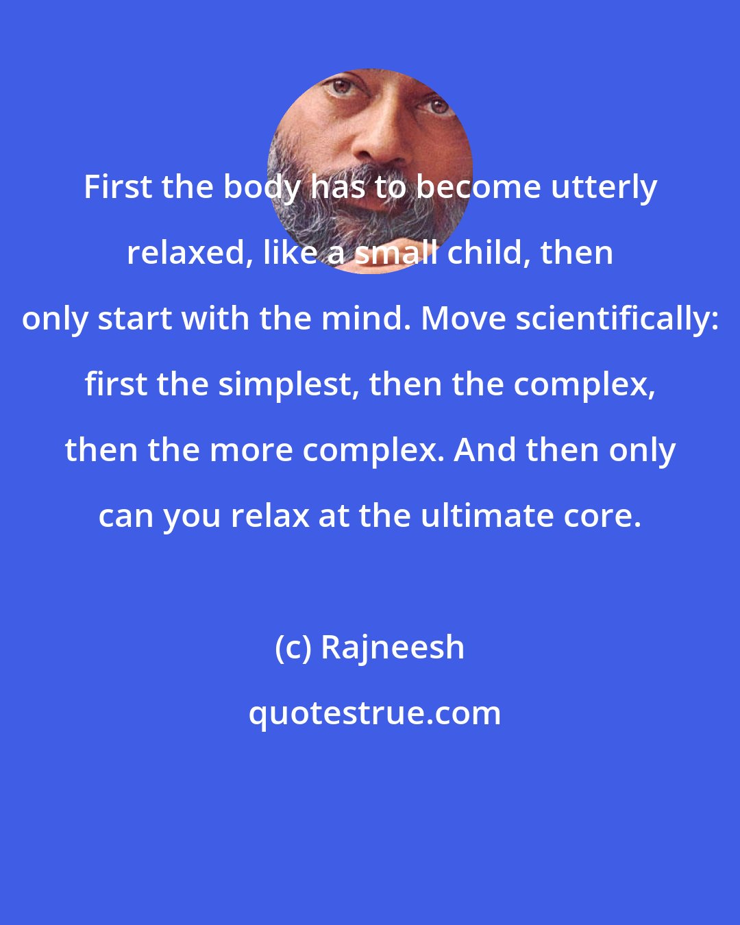 Rajneesh: First the body has to become utterly relaxed, like a small child, then only start with the mind. Move scientifically: first the simplest, then the complex, then the more complex. And then only can you relax at the ultimate core.