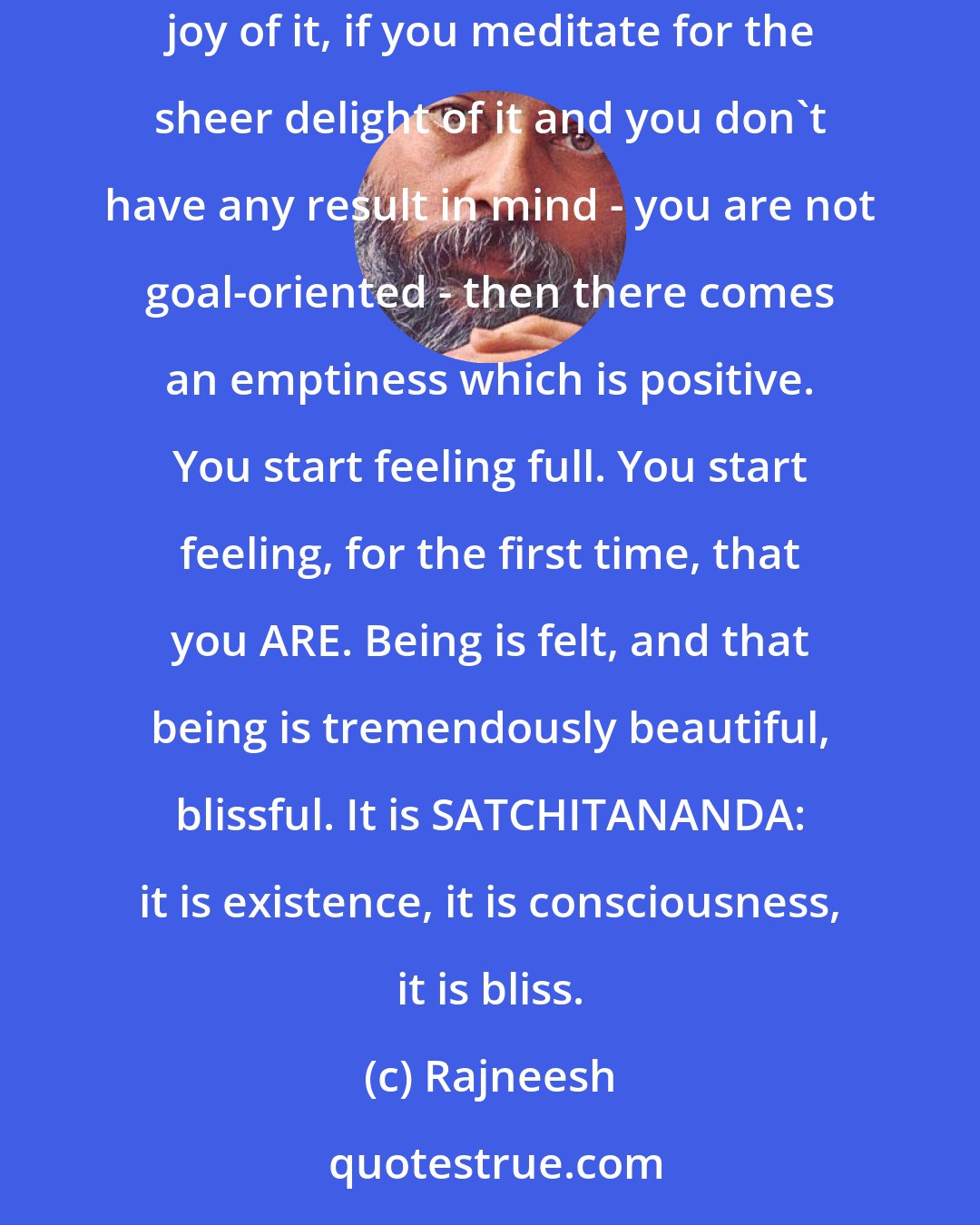 Rajneesh: If you expect anything out of love, or meditation, you will get only frustration, and negative emptiness will happen. If you love for the sheer joy of it, if you meditate for the sheer delight of it and you don`t have any result in mind - you are not goal-oriented - then there comes an emptiness which is positive. You start feeling full. You start feeling, for the first time, that you ARE. Being is felt, and that being is tremendously beautiful, blissful. It is SATCHITANANDA: it is existence, it is consciousness, it is bliss.