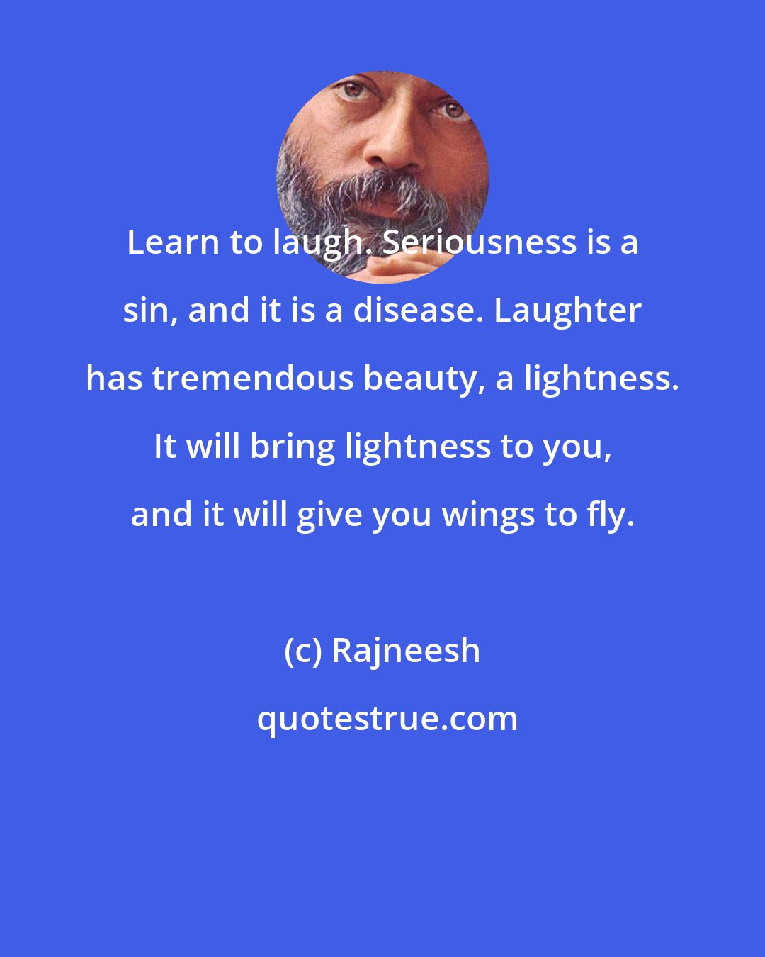 Rajneesh: Learn to laugh. Seriousness is a sin, and it is a disease. Laughter has tremendous beauty, a lightness. It will bring lightness to you, and it will give you wings to fly.