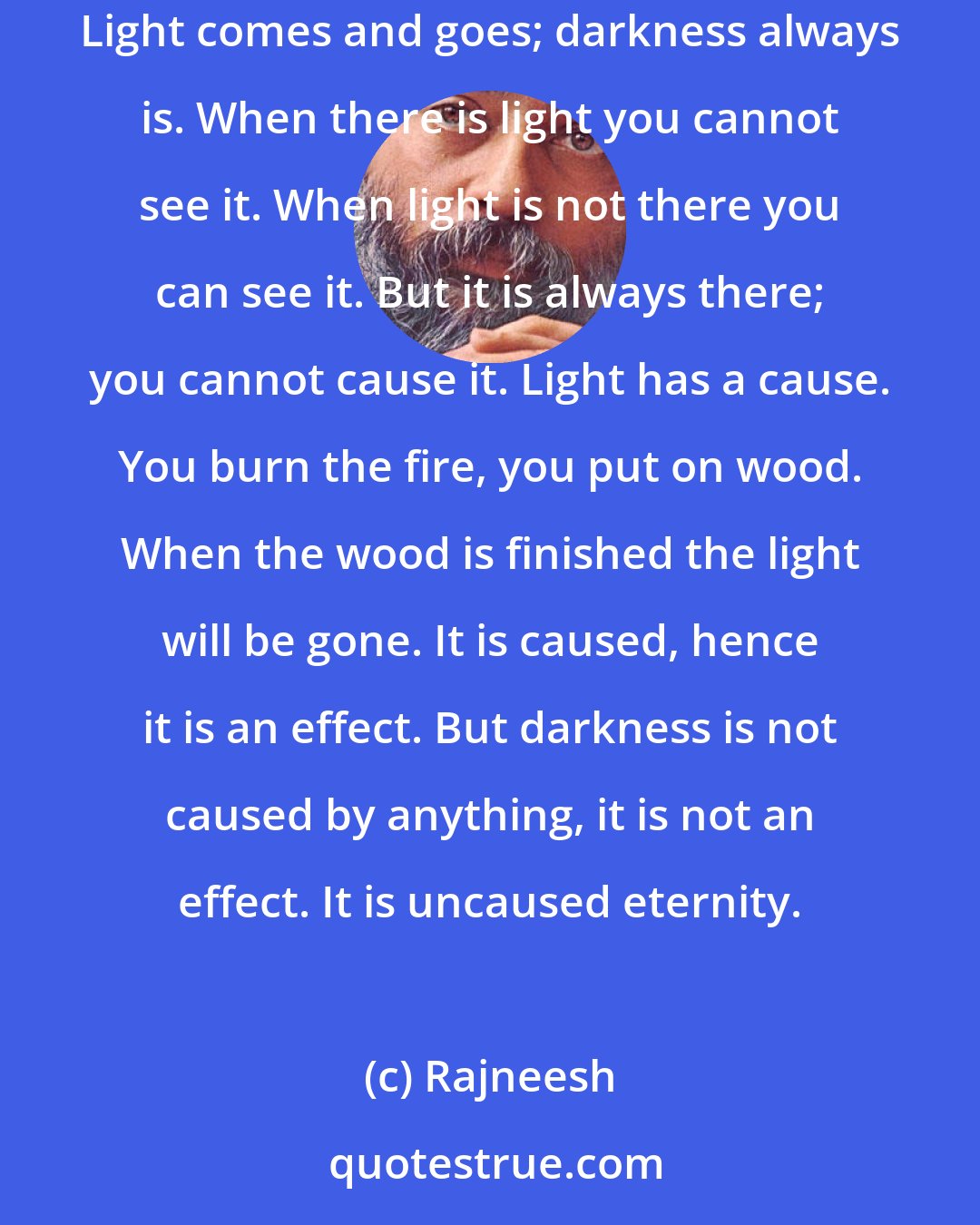 Rajneesh: Light is shallow; darkness is infinitely deep. Light is always bounded, it has boundaries. Darkness has no boundaries, it is unbounded. Light comes and goes; darkness always is. When there is light you cannot see it. When light is not there you can see it. But it is always there; you cannot cause it. Light has a cause. You burn the fire, you put on wood. When the wood is finished the light will be gone. It is caused, hence it is an effect. But darkness is not caused by anything, it is not an effect. It is uncaused eternity.