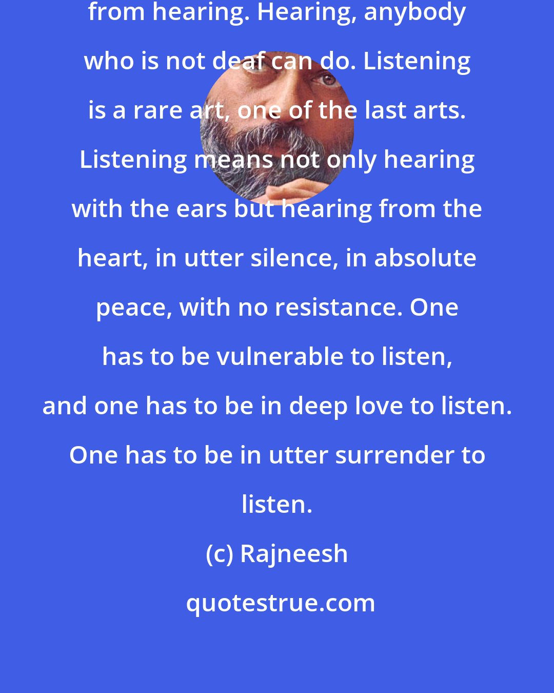 Rajneesh: Listening is totally different from hearing. Hearing, anybody who is not deaf can do. Listening is a rare art, one of the last arts. Listening means not only hearing with the ears but hearing from the heart, in utter silence, in absolute peace, with no resistance. One has to be vulnerable to listen, and one has to be in deep love to listen. One has to be in utter surrender to listen.