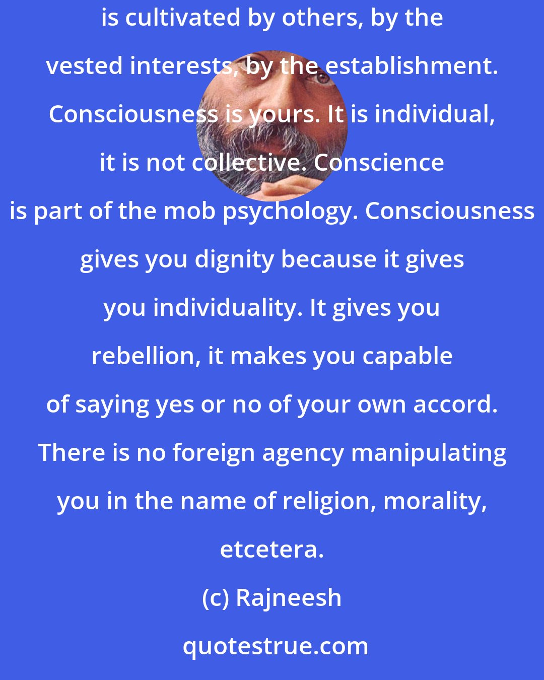 Rajneesh: Meditation is the art of awareness. And once you are aware, out of your awareness your actions will arise - not out of conscience. Conscience is cultivated by others, by the vested interests, by the establishment. Consciousness is yours. It is individual, it is not collective. Conscience is part of the mob psychology. Consciousness gives you dignity because it gives you individuality. It gives you rebellion, it makes you capable of saying yes or no of your own accord. There is no foreign agency manipulating you in the name of religion, morality, etcetera.